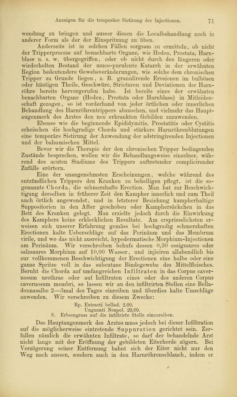 Wendung zu bringen und ausser diesen die Localbehandlung noch in anderer Form als der der Einspritzung zu üben. x^nderseits ist in solchen Fällen sorgsam zu ermitteln, ob nicht der Tripperprocess auf benachbarte Organe, wie Hoden, Prostata, Hai'n- blase u. s. w. übergegriÖ'en, oder ob nicht dmxh den längeren oder wiederholten Bestand der muco-purulente Katarrh in der erwähnten Region bedeutendere Gewebsveränderungen, wie solche dem chronischen Tripper zu Grunde liegen, z. B. granulirende Erosionen im bulbösen oder häutigen Theile, Geschwüre, Strictureu und Deviationen der Harn- röhre bereits hervorgerufen habe. Ist bereits eines der erwähnten benachbarten Organe (Hoden, Prostata oder Harnblase) in Mitleiden- schaft gezogen, so ist vorderhand von jeder örtlichen oder innerlichen Behandlung des Harnröhi-entrippers abzusehen, und vielmehr das Haupt- augenmerk des Arztes den neu erkrankten Gebilden zuzuwenden. Ebenso wie die beginnende Epididymitis, Prostatitis oder Cystitis erheischen die hochgradio-e Chorda und stärkere Harm-öhrenblutungen eine temporäre Sistii-ung der Anwendung der adstringirenden Injectionen und der balsamischen Mittel. Bevor wir die Therapie der den chronischen Tripper bedingenden Zustände besprechen, wollen wir die Behandlungsweise einzelner, wäh- rend des acuten Stadiums des Trippers auftretender compHcirender Zufälle erörtern. Eine der unangenehmsten Erscheinungen, welche während des entzündlichen Trippers den Kranken zu behelligen pflegt, ist die so- genannte Chorda, die schmerzhafte Erection. Man hat zur Beschwich- tigung derselben in früherer Zeit den Kampher innerlich und zum Theü auch örtlich angewendet, und in letzterer Beziehung kampherhaltige Suppositorien in den After geschoben oder Kamphersäckchen in das Bett des Kranken gelegt. Man erzielte jedoch durch die Einwü-kung des Kamphers keine erklecklichen Resultate. Am erspriesslichsten er- weisen sich unserer Erfahi-ung gemäss bei hocho-radio- schmerzhaften Erectionen kalte TJeberschläge auf das Perinäum und das Membrum virile, und wo das nicht ausreicht, hvpodermatische Morphium-Injectionen am Perinäum. Wir verschreiben behufs dessen 0,30 essigsaures oder salzsaures Morphium auf 10,00 Wasser, und injiciren allabendlich bis zur vollkommenen Beschwichtigamg der Erectionen eine halbe oder eine ganze Spritze voll in das subcutane Bindegewebe des Mittelfleisches. Beruht die Chorda auf umfangreichen Infiltraten in das Corpus caver- nosum urethrae oder auf Infiltraten eines oder des anderen Corpus cavernosum membri, so lassen wir an den infiltrirten Stellen eine Bella- donnasalbe 2—3mal des Tages einreiben und überdies kalte Umscliläge anwenden. Wir verschreiben zu diesem Zwecke: Rp. Extracti bellad. 2,00. Unguenti Xeapol. 20,00. S. Erbsengross auf die infiltrirte Stelle einziu-eibeu. Das Hauptaugenmerk des Arztes muss jedoch bei dieser Infiltration auf die möglicherweise eintretende Suppuration gerichtet sein. Zer- fallen nämlich die erwähnten Infiltrate, so darf der behandelnde Arzt nicht lange mit der Eröftnung der gebildeten Eiterherde zögern. Bei Verzögerung seiner Entfernung bahnt sich der Eiter nicht nur den Weg nach aussen, sondern auch in den Harnröhrensehlauch, indem er