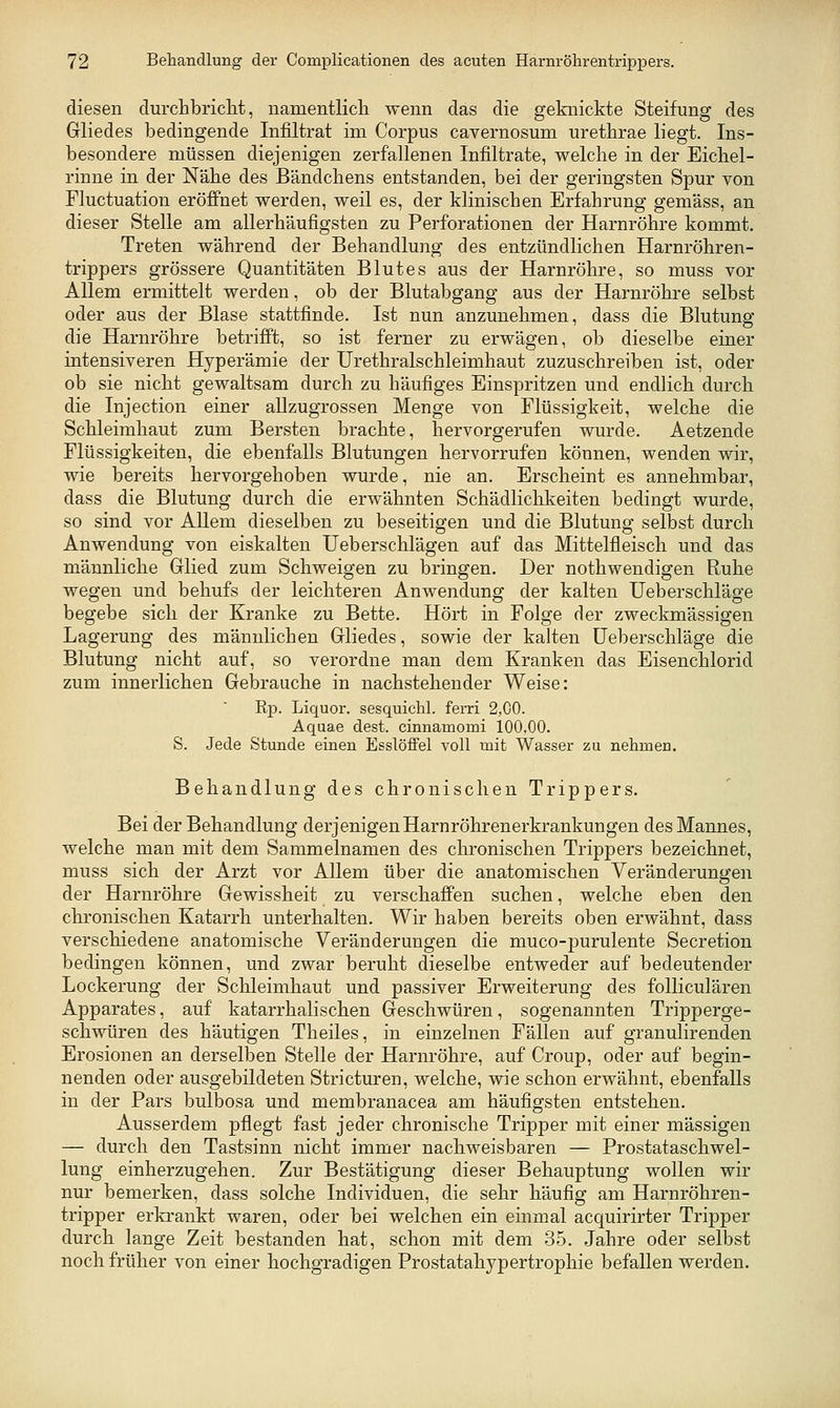 diesen durchbriclit, namentlicli wenn das die geknickte Steifung des Gliedes bedingende Infiltrat im Corpus cavernosum urethrae liegt. Ins- besondere müssen diejenigen zerfallenen Infiltrate, welche in der Eichel- rinne in der Nähe des Bändchens entstanden, bei der geringsten Spur von Fluctuation eröffnet werden, weil es, der klinischen Erfahrung gemäss, an dieser Stelle am allerhäufigsten zu Perforationen der Harnröhre kommt. Treten während der Behandlung des entzündlichen Harnröhren- trippers grössere Quantitäten Blutes aus der Harnröhre, so muss vor Allem ermittelt werden, ob der Blutabgang aus der Harnröhre selbst oder aus der Blase stattfinde. Ist nun anzunehmen, dass die Blutung die Harnröhre betrifft, so ist fei'ner zu erwägen, ob dieselbe einer intensiveren Hyperämie der Urethralschleimhaut zuzuschreiben ist, oder ob sie nicht gewaltsam durch zu häufiges Einspritzen und endlich durch die Injection einer allzugrossen Menge von Flüssigkeit, welche die Schleimhaut zum Bersten brachte, hervorgerufen wurde. Aetzende Flüssigkeiten, die ebenfalls Blutungen hervorrufen können, wenden wir, wie bereits hervorgehoben wurde, nie an. Erscheint es annehmbar, dass die Blutung durch die erwähnten Schädlichkeiten bedingt wurde, so sind vor Allem dieselben zu beseitigen und die Blutung selbst durch Anwendung von eiskalten Ueberschlägen auf das Mittelfleisch und das männliche Glied zum Schweigen zu bringen. Der nothwendigen Ruhe wegen und behufs der leichteren Anwendung der kalten Ueberschläge begebe sich der Kranke zu Bette. Hört in Folge der zweckmässigen Lagerung des männlichen Gliedes, sowie der kalten Ueberschläge die Blutung nicht auf, so verordne man dem Kranken das Eisenchlorid zum innerlichen Gebrauche in nachstehender Weise: Rp. Liquor, sesquichl. fem 2,00. Aquae dest. cinnamomi 100,00. S. Jede Stunde einen Esslöffel voll mit Wasser zu nehmen. Behandlung des chronischen Trippers. Bei der Behandlung derjenigen Harnröhrenerkrankungen des Mannes, welche man mit dem Sammelnamen des chronischen Trippers bezeichnet, muss sich der Arzt vor Allem über die anatomischen Veränderungen der Harnröhre Gewissheit zu verschaffen suchen, welche eben den chronischen Katarrh unterhalten. Wir haben bereits oben erwähnt, dass verschiedene anatomische Veränderungen die muco-purulente Secretion bedingen können, und zwar beruht dieselbe entweder auf bedeutender Lockerung der Schleimhaut und passiver Erweiterung des folliculären Apparates, auf katarrhalischen Geschwüren, sogenannten Tripperge- schwüren des häutigen Theiles, in einzelnen Fällen auf granulirenden Erosionen an derselben Stelle der Harnröhre, auf Croup, oder auf begin- nenden oder ausgebildeten Stricturen, welche, wie schon erwähnt, ebenfalls in der Pars bulbosa und membranacea am häufigsten entstehen. Ausserdem pflegt fast jeder chronische Tripper mit einer massigen — durch den Tastsinn nicht immer nachweisbaren — Prostataschwel- lung einherzugehen. Zur Bestätigung dieser Behauptung wollen wir nur bemerken, dass solche Individuen, die sehr häufig am Harnröhren- tripper erkrankt waren, oder bei welchen ein einmal acquirirter Tripper durch lange Zeit bestanden hat, schon mit dem 35. Jahre oder selbst noch früher von einer hochgradigen Prostatahypertrophie befallen werden.