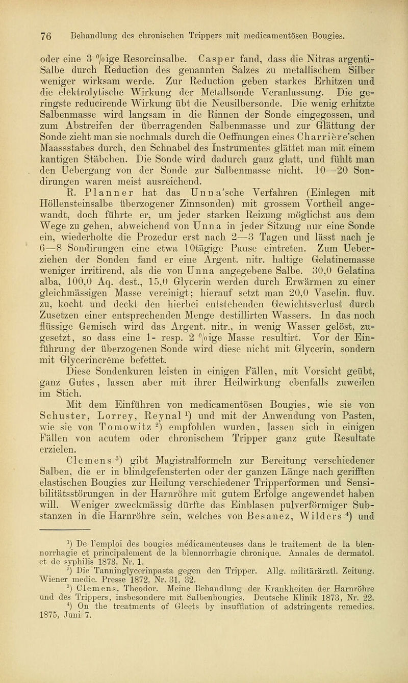 oder eine 3 /oige Resorcinsalbe. Casper fand, dass die Nitras argenti- Salbe durch Reduction des genannten Salzes zu metalliscliem Silber weniger wirksam werde. Zur Reduction geben starkes Erhitzen und die elektrolytische Wirkung der Metallsonde Veranlassung. Die ge- ringste reducirende Wirkung übt die Neusilbersonde. Die wenig erhitzte Salbenmasse wird langsam in die Rinnen der Sonde eingegossen, und zum Abstreifen der überragenden Salbenmasse und zur Glättung der Sonde zieht man sie nochmals durch die Oeffnungen eines Charriere'schen Maassstabes durch, den Schnabel des Instrumentes glättet man mit einem kantigen Stäbchen. Die Sonde wird dadurch ganz glatt, und fühlt man den Uebergang von der Sonde zur Salbenmasse nicht. 10—20 Son- dirungen waren meist ausreichend. R. Planner hat das Unna'sche Verfahren (Einlegen mit Höllensteinsalbe überzogener Zinnsonden) mit grossem Vortheil ange- wandt, doch führte er, um jeder starken Reizung möglichst aus dem Wege zu gehen, abweichend von Unna in jeder Sitzung nur eine Sonde ein, wiederholte die Prozedur erst nach 2—3 Tagen und lässt nach je 6—8 Sondirungen eine etwa lOtägige Pause eintreten. Zum Ueber- ziehen der Sonden fand er eine Argent. nitr. haltige Gelatinemasse weniger irritirend, als die von Unna angegebene Salbe. 30,0 Gelatina alba, 100,0 Aq. dest., 15,0 Glycerin werden durch Erwärmen zu einer gleichmässigen Masse vereinigt; hierauf setzt man 20,0 Vaselin. fluv. zu, kocht und deckt den hierbei entstehenden Gewichtsverlust durch Zusetzen einer entsprechenden Menge destillirten Wassers. In das noch flüssige Gemisch wird das Argent. nitr., in wenig Wasser gelöst, zu- gesetzt, so dass eine 1- resp. 2 ^/oige Masse resultirt. Vor der Ein- führung der überzogenen Sonde wird diese nicht mit Glycerin, sondern mit Glycerincreme befettet. Diese Sondenkuren leisten in einigen Fällen, mit Vorsicht geübt, ganz Gutes , lassen aber mit ihrer Heilwirkung ebenfalls zuweilen im Stich. Mit dem Einführen von medicamentösen Bougies, wie sie von Schuster, Lorrey, Reynal^) und mit der Anwendung von Pasten, wie sie von Tomowitz ^) empfohlen wurden, lassen sich in einigen Fällen von acutem oder chronischem Tripper ganz gute Resultate erzielen. Clemens ^) gibt Magistralformeln zur Bereitung verschiedener Salben, die er in blindgefensterten oder der ganzen Länge nach gerifften elastischen Bougies zur Heilung verschiedener TrijDperformen und Sensi- bilitätsstörungen in der Harnröhre mit gutem Erfolge angewendet haben will. Weniger zweckmässig dürfte das Einblasen pulverförmiger Sub- stanzen in die Harnröhre sein, welches von Besanez, Wilders ^) und ^) De l'emploi des bougies niedicamenteuses dans le traitement de la blen- norrhagie et principalement de la blennorrhagie cbronique. Annales de dermatol. et de syphüis 1873, Nr. 1. -) Die Tanninglycerinpasta gegen den Tripper. Allg. militärärztl. Zeitung. Wiener medic. Presse 1872, Nr. 31, 32. ^) Clemens, Theodor. Meine Behandlung der Krankheiten der Harnröhre und des Trippers, insbesondere mit Salbenbougies. Deutsche Klinik 1873, Nr. 22. ■*) On the treatments of Gleets by insufflation of adstringents remedies. 1875, Juni 7.