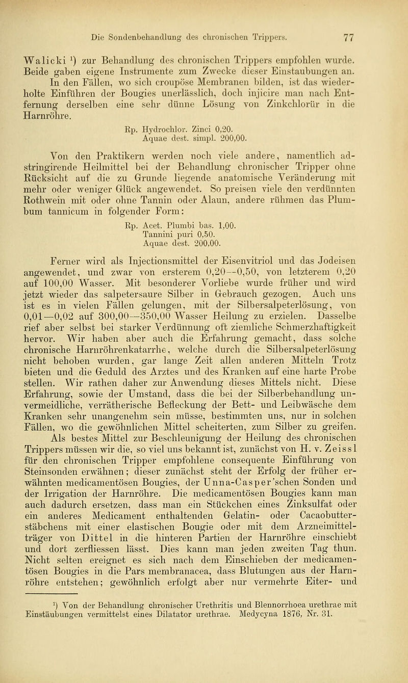 Walicki ^) zur Behandlung des chronischen Trippers empfohlen wurde. Beide gaben eigene Instrumente zum Zwecke dieser Einstaubungen an. In den Fällen, wo sich croupöse Membranen bilden, ist das wieder- holte Einführen der Bougies unerlässlich, doch injicire man nach Ent- fernung derselben eine sehr dünne Lösung von Zinkchlorür in die Harnröhre. Rp. Hydrochlor. Zinci 0,20. Aquae dest. simpl. 200,00. Von den Praktikern werden noch viele andere, namentlich ad- stringirende Heilmittel bei der Behandlung chronischer Tripper ohne Rücksicht auf die zu Grunde liegende anatomische Veränderung mit mehr oder weniger Grlück angewendet. So preisen viele den verdünnten Rothwein mit oder ohne Tannin oder Alaun, andere rühmen das Plum- bum tannicum in folgender Form: Rp. Acet. Plumbi bas. 1,00. Tannini puri 0,50. Aquae dest. 200,00. Ferner wird als Injectionsmittel der Eisenvitriol und das Jodeisen angewendet, und zwar von ersterem 0,20—0,50, von letzterem 0,20 auf 100,00 Wasser. Mit besonderer Vorliebe wurde früher und wird jetzt wieder das salpetersaure Silber in Gebrauch gezogen. Auch uns ist es in vielen Fällen gelungen, mit der Silbersalpeterlösung, von 0,01—0,02 auf 300,00—350,00 Wasser Heilung zu erzielen. Dasselbe rief aber selbst bei starker Verdünnung oft ziemliche Schmerzhaftigkeit hervor. Wir haben aber auch die Erfahrung gemacht, dass solche chronische Harnröhrenkatarrhe, welche durch die Silbersalpeterlösung nicht behoben wurden, gar lange Zeit allen anderen Mitteln Trotz bieten und die Geduld des Arztes und des Kranken auf eine harte Probe stellen. Wir rathen daher zur Anwendung dieses Mittels nicht. Diese Erfahrung, sowie der Umstand, dass die bei der Silberbehandlung un- vermeidliche, verrätherische Befleckung der Bett- und Leibwäsche dem Kranken sehr unangenehm sein müsse, bestimmten uns, nur in solchen Fällen, wo die gewöhnlichen Mittel scheiterten, zum Silber zu greifen. Als bestes Mittel zur Beschleunigung der Heilung des chronischen Trippers müssen wir die, so viel uns bekannt ist, zunächst von H. v. Zeiss 1 für den chronischen Tripper empfohlene consequente Einführung von Steinsonden erwähnen; dieser zunächst steht der Erfolg der früher er- wähnten medicamentösen Bougies, der Unna-Cas per'sehen Sonden und der Irrigation der Harnröhre. Die medicamentösen Bougies kann man auch dadurch ersetzen, dass man ein Stückchen eines Zinksulfat oder ein anderes Medicament enthaltenden Gelatin- oder Cacaobutter- stäbchens mit einer elastischen Bougie oder mit dem Arzneimittel- träger von Dittel in die hinteren Partien der Harnröhre einschiebt und dort zerfliessen lässt. Dies kann man jeden zweiten Tag thun. Nicht selten ereignet es sich nach dem Einschieben der medicamen- tösen Bougies in die Pars membranacea, dass Blutungen aus der Harn- röhre entstehen; gewöhnlich erfolgt aber nur vermehrte Eiter- und ^) Von der Behandlung chronischer Urethritis und Blennorrhoea urethrae mit Einstäubungen vermittelst eines Dilatator urethrae. Medycyna 1876, Nr. 31.