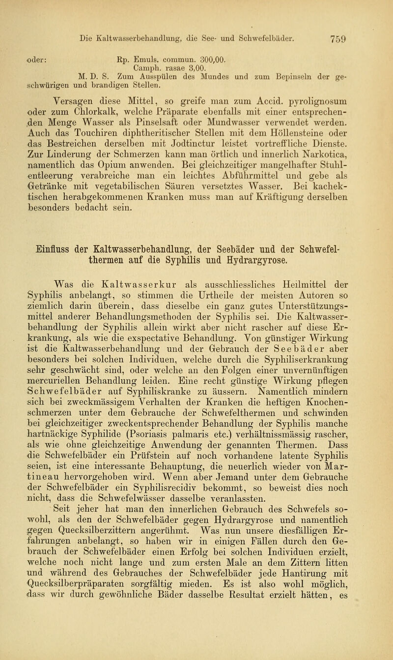 oder: Rp. Emuls. commun. 300,00. Camph. rasae 3,00. M. D. S. Zum Ausspülen des Mundes und zum Bepinseln der ge- schwürigen und brandigen Stellen. Versagen diese Mittel, so greife man zum Accid. pyrolignosum oder zum Chlorkalk, welche Präparate ebenfalls mit einer entsprechen- den Menge Wasser als Pinselsaft oder Mundwasser verwendet werden. Auch das Touchiren diphtheritischer Stellen mit dem Höllensteine oder das Bestreichen derselben mit Jodtinctur leistet vortreffliche Dienste. Zur Linderung der Schmerzen kann man örtlich und innerlich Narkotica, namentlich das Opium anwenden. Bei gleichzeitiger mangelhafter Stuhl- entleerung verabreiche man ein leichtes Abführmittel und gebe als Oetränke mit vegetabilischen Säuren versetztes Wasser. Bei kachek- tischen herabgekommenen Kranken muss man auf Kräftigung derselben besonders bedacht sein. Einfluss der Kaltwasserbehandlimg, der Seebäder und der Schwefel- thermeii auf die Syphilis und Hydrargyrose. Was die Kaltwasserkur als ausschliessliches Heilmittel der Syphilis anbelangt, so stimmen die Urtheile der meisten Autoren so ziemlich darin überein, dass dieselbe ein ganz gutes Unterstützungs- mittel anderer Behandlungsmethoden der Syphilis sei. Die Kaltwasser- behandlung der Syphilis allein wirkt aber nicht rascher auf diese Er- trankung, als wie die exspectative Behandlung. Von günstiger Wirkung ist die Kaltwasserbehandlung und der Gebrauch der Seebäder aber besonders bei solchen Individuen, welche durch die Syphiliserkrankung sehr geschwächt sind, oder welche an den Folgen einer unvernünftigen mercuriellen Behandlung leiden. Eine recht günstige Wirkung pflegen Schwefelbäder auf Syphiliskranke zu äussern. Namentlich mindern sich bei zweckmässigem Verhalten der Kranken die heftigen Knochen- schmerzen unter dem Gebrauche der Schwefelthermen und schwinden bei gleichzeitiger zweckentsprechender Behandlung der Syphilis manche hartnäckige Syphilide (Psoriasis palmaris etc.) verhältnissmässig rascher, als wie ohne gleichzeitige Anwendung der genannten Thermen. Dass die Schwefelbäder ein Prüfstein auf noch vorhandene latente Syphilis seien, ist eine interessante Behauptung, die neuerlich wieder von Mar- tine au hervorgehoben wird. Wenn aber Jemand unter dem Gebrauche der Schwefelbäder ein Syphilisrecidiv bekommt, so beweist dies noch nicht, dass die Schwefelwässer dasselbe veranlassten. Seit jeher hat man den innerlichen Gebrauch des Schwefels so- wohl, als den der Schwefelbäder gegen Hydrargyrose und namentlich gegen Quecksilberzittern angerühmt. Was nun unsere diesfälligen Er- fahrungen anbelangt, so haben wir in einigen Fällen durch den Ge- brauch der Schwefelbäder einen Erfolg bei solchen Individuen erzielt, welche noch nicht lange und zum ersten Male an dem Zittern litten und während des Gebrauches der Schwefelbäder jede Hantirung mit Quecksilberpräparaten sorgfältig mieden. Es ist also wohl möglich, dass wir durch gewöhnliche Bäder dasselbe Resultat erzielt hätten, es