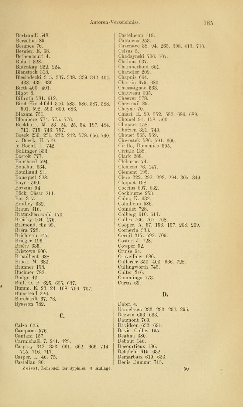 Bertrandi 548. Berzelius 89. Besanez 76. Besnier, E. 68. Bethencourt 4. Bidart 328. Bidenkap 222. 224. Bienstock 318. Biesiadecki 315. 337. 338. 339. 342. 404. 438. 439. 636. Biett 400. 401. Bigot 8. Billroth 581. 612. Bii'ch-Hirschfeld 316. 583. 586. 587. 588. 591. 592. 593. 600. 686. Blaxam 751. Blomberg 774. 775. 776. Bockhart, M. 23. 24. 25. 54. 197. 484. 711. 715. 746. 757. Boeck 230. 231. 232. 242. 578. 656. 760. V. Boeck, H. 779. le Boeuf, L. 742. BoUinger 333. Bostok 777. Bouchard 594. Bouchut 634. Bouillaud 91. Bousquet 328. Boyer 560. Bozzini 94. Bock, Cäsar 211. Bör 317. Bradley 332. Braun 316. Braun-Fern wald 170. Breisky 164. *176. Bremond, fils 93. Brera 728. Brichteau 747. Brieger 196. Briere 635. Bristowe 600. Broadbent 688. Broca, M. 683. Brunner 158. Buchner 782. Budge 43. Bull, 0. B. 625. 635. 637. Bumm, E. 23. 24. 168. 706. 707. Bumstead 226. Burchardt 67. 78. Byasson 782. c. Calza 635. Campana 576. Cantani 157. Carmichael 7. 241. 423. Caspary 342. 353. 661. 662. 666. 714. 715. 716. 717. Casper, L. 46. 75. Castellan 80. Zeissl, Lehrbuch der Syphilis. 5. Auflage. Castelneau 119. Cataneus 253. Cazenave 38. 94. 265. 398. 413. 710. Celsus 5. Chadzynski 706. 707. Chälons 637. Chamberland 661. Chandler 209. Chapnis 664. Charrin 679. 680. Chassaignac 563. Chauveau 305. Cheever 578. Chevreuil 89. Cheyne 70. Chiari, H. 99. 552. 582. 686. 689. Chomel 91. 1-58. 560. Chopart 158. Chotzen 321. 749. Chouet 565. 569. Chwostek 586. 591. 600. Cirillo, Domenico 595. Civiale 138. Clark 288. Cleborne 74. Clemens 76. 147. Clement 195. Clerc 222. 292. 293. 294. .305. 349. Cloquet 198. Coccius 607. 632. Cockbume 253. Cohn, K. 632. Cohnheim 586. Coindet 728. Colberg 610. 611. Colles 766. 767. 768. Cooper, A. 57. 156. 157. 208. 209. Cornevin 333. Cornil 317. 592. 709. Coster, J. 728. Cowper 52. Cruise 94. Cruveilhier 686. Cullerier 350. 403. 666. 728. Cullingworth 745. Culter 316. Cummings 773. Curtis 69. D. Dabri 4. üanielssen 233. 293. 294. 295. Darwin 656. 663. Daumont 769. Davidson 632. 691. Davies-Colley 195. Deahna 380. Debout 146. Decourtieux 186. Delafield 619. 632. Demarbaix 619. 633. Denis Dumont 715. 50