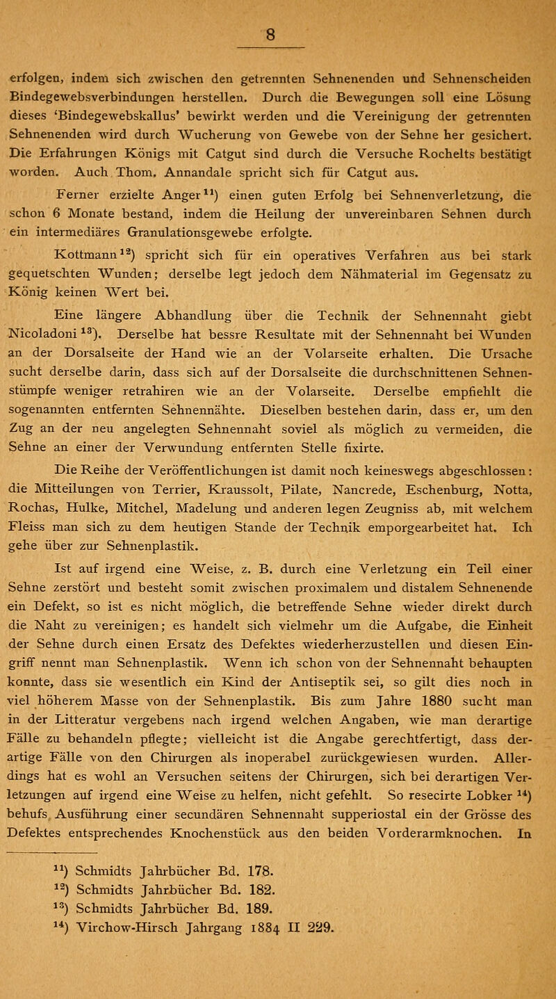 erfolgen, indem sich zwischen den getrennten Sehnenenden und Sehnenscheiden Bindegewebsverbindungen herstellen. Durch die Bewegungen soll eine Lösung dieses 'Bindegewebskallus' bewirkt werden und die Vereinigung der getrennten Sehnenenden wird durch Wucherung von Gewebe von der Sehne her gesichert. Die Erfahrungen Königs mit Catgut sind durch die Versuche Rochelts bestätigt worden. Auch Thom. Annandale spricht sich für Catgut aus. Ferner erzielte Anger ^*) einen guteu Erfolg bei Sehnenverletzung, die schon 6 Monate bestand, indem die Heilung der unvereinbaren Sehnen durch ein intermediäres Granulationsgewebe erfolgte. Kottmann^*) spricht sich für ein operatives Verfahren aus bei stark gequetschten Wunden; derselbe legt jedoch dem Nähmaterial im Gegensatz zu König keinen Wert bei. Eine längere Abhandlung über die Technik der Sehnennaht giebt Nicoladoni ^^). Derselbe hat bessre Resultate mit der Sehnennaht bei Wunden an der Dorsalseite der Hand wie an der Volarseite erhalten. Die Ursache sucht derselbe darin, dass sich auf der Dorsalseite die durchschnittenen Sehnen- stümpfe weniger retrahiren wie an der Volarseite. Derselbe empfiehlt die sogenannten entfernten Sehnennähte. Dieselben bestehen darin, dass er, um den Zug an der neu angelegten Sehnennaht soviel als möglich zu vermeiden, die Sehne an einer der Verwundung entfernten Stelle fixirte. Die Reihe der Veröffentlichungen ist damit noch keineswegs abgeschlossen: die Mitteilungen von Terrier, Kraussolt, Pilate, Nancrede, Eschenburg, Notta, Rochas, Hulke, Mitchel, Madelung und anderen legen Zeugniss ab, mit welchem Fleiss man sich zu dem heutigen Stande der Technik emporgearbeitet hat. Ich gehe über zur Sehnenplastik. Ist auf irgend eine Weise, z. B. durch eine Verletzung ein Teil einer Sehne zerstört und besteht somit zwischen proximalem und distalem Sehnenende ein Defekt, so ist es nicht möglich, die betreffende Sehne wieder direkt durch die Naht zu vereinigen; es handelt sich vielmehr um die Aufgabe, die Einheit der Sehne durch einen Ersatz des Defektes wiederherzustellen und diesen Ein- griff nennt man Sehnenplastik. Wenn ich schon von der Sehnennaht behaupten konnte, dass sie wesentlich ein Kind der Antiseptik sei, so gilt dies noch in viel höherem Masse von der Sehnenplastik. Bis zum Jahre 1880 sucht man in der Litteratur vergebens nach irgend welchen Angaben, wie man derartige Fälle zu behandeln pflegte; vielleicht ist die Angabe gerechtfertigt, dass der- artige Fälle von den Chirurgen als inoperabel zurückgewiesen wurden. Aller- dings hat es wohl an Versuchen seitens der Chirurgen, sich bei derartigen Ver- letzungen auf irgend eine Weise zu helfen, nicht gefehlt. So resecirte Lobker ^*) behufs, Ausführung einer secundären Sehnennaht supperiostal ein der Grösse des Defektes entsprechendes Knochenstück aus den beiden Vorderarmknochen. In ) Schmidts Jahrbücher Bd. 178. 12) Schmidts Jahrbücher Bd. 182. 13) Schmidts Jahrbücher Bd. 189. 1*) Virchow-Hirsch Jahrgang 1884 II 229.