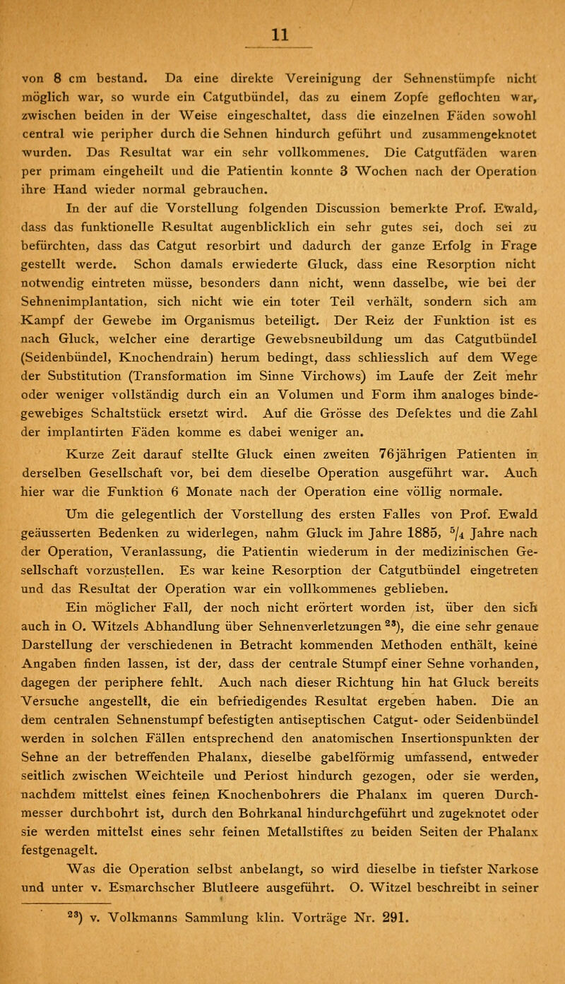 von 8 cm bestand. Da eine direkte Vereinigung der Sehnenstümpfe nicht möglich war, so wurde ein Catgutbündel, das zu einem Zopfe geflochten war, zwischen beiden in der Weise eingeschaltet, dass die einzelnen Fäden sowohl central wie peripher durch die Sehnen hindurch geführt und zusammengeknotet wurden. Das Resultat war ein sehr vollkommenes. Die Catgutfäden waren per primam eingeheilt und die Patientin konnte 3 Wochen nach der Operation ihre Hand wieder normal gebrauchen. In der auf die Vorstellung folgenden Discussion bemerkte Prof. Ewald, dass das funktionelle Resultat augenblicklich ein sehr gutes sei, doch sei zu befürchten, dass das Catgut resorbirt und dadurch der ganze Erfolg in Frage gestellt werde. Schon damals erwiederte Gluck, dass eine Resorption nicht notwendig eintreten müsse, besonders dann nicht, wenn dasselbe, wie bei der Sehnenimplantation, sich nicht wie ein toter Teil verhält, sondern sich am Kampf der Gewebe im Organismus beteiligt. Der Reiz der Funktion ist es nach Gluck, welcher eine derartige Gewebsneubildung um das Catgutbündel (Seidenbündel, Knochendrain) herum bedingt, dass schliesslich auf dem Wege der Substitution (Transformation im Sinne Virchows) im Laufe der Zeit mehr oder weniger vollständig durch ein an Volumen und Form ihm analoges binde- gewebiges Schaltstück ersetzt wird. Auf die Grösse des Defektes und die Zahl der implantirten Fäden komme es dabei weniger an. Kurze Zeit darauf stellte Gluck einen zweiten 76jährigen Patienten in derselben Gesellschaft vor, bei dem dieselbe Operation ausgeführt war. Auch hier war die Funktion 6 Monate nach der Operation eine völlig normale. Um die gelegentlich der Vorstellung des ersten Falles von Prof. Ewald geäusserten Bedenken zu widerlegen, nahm Gluck im Jahre 1885, ^ji Jahre nach der Operation, Veranlassung, die Patientin wiederum in der medizinischen Ge- sellschaft vorzustellen. Es war keine Resorption der Catgutbündel eingetreten und das Resultat der Operation war ein vollkommenes geblieben. Ein möglicher Fall, der noch nicht erörtert worden ist, über den sich auch in O. Witzeis Abhandlung über Sehnenverletzungen ^'), die eine sehr genaue Darstellung der verschiedenen in Betracht kommenden Methoden enthält, keine Angaben finden lassen, ist der, dass der centrale Stumpf einer Sehne vorhanden, dagegen der periphere fehlt. Auch nach dieser Richtung hin hat Gluck bereits Versuche angestellt, die ein befriedigendes Resultat ergeben haben. Die an dem centralen Sehnenstumpf befestigten antiseptischen Catgut- oder Seidenbündel werden in solchen Fällen entsprechend den anatomischen Insertionspunkten der Sehne an der betreffenden Phalanx, dieselbe gabelförmig umfassend, entweder seitlich zwischen Weichteile und Periost hindurch gezogen, oder sie werden, nachdem mittelst eines feinen Knochenbohrers die Phalanx im queren Durch- messer durchbohrt ist, durch den Bohrkanal hindurchgeführt und zugeknotet oder sie werden mittelst eines sehr feinen Metallstiftes zu beiden Seiten der Phalanx festgenagelt. Was die Operation selbst anbelangt, so wird dieselbe in tiefster Narkose und unter v. Esmarchscher Blutleere ausgeführt. O. Witzel beschreibt in seiner ') v. Volkmanns Sammlung klin. Vorträge Nr. 291.