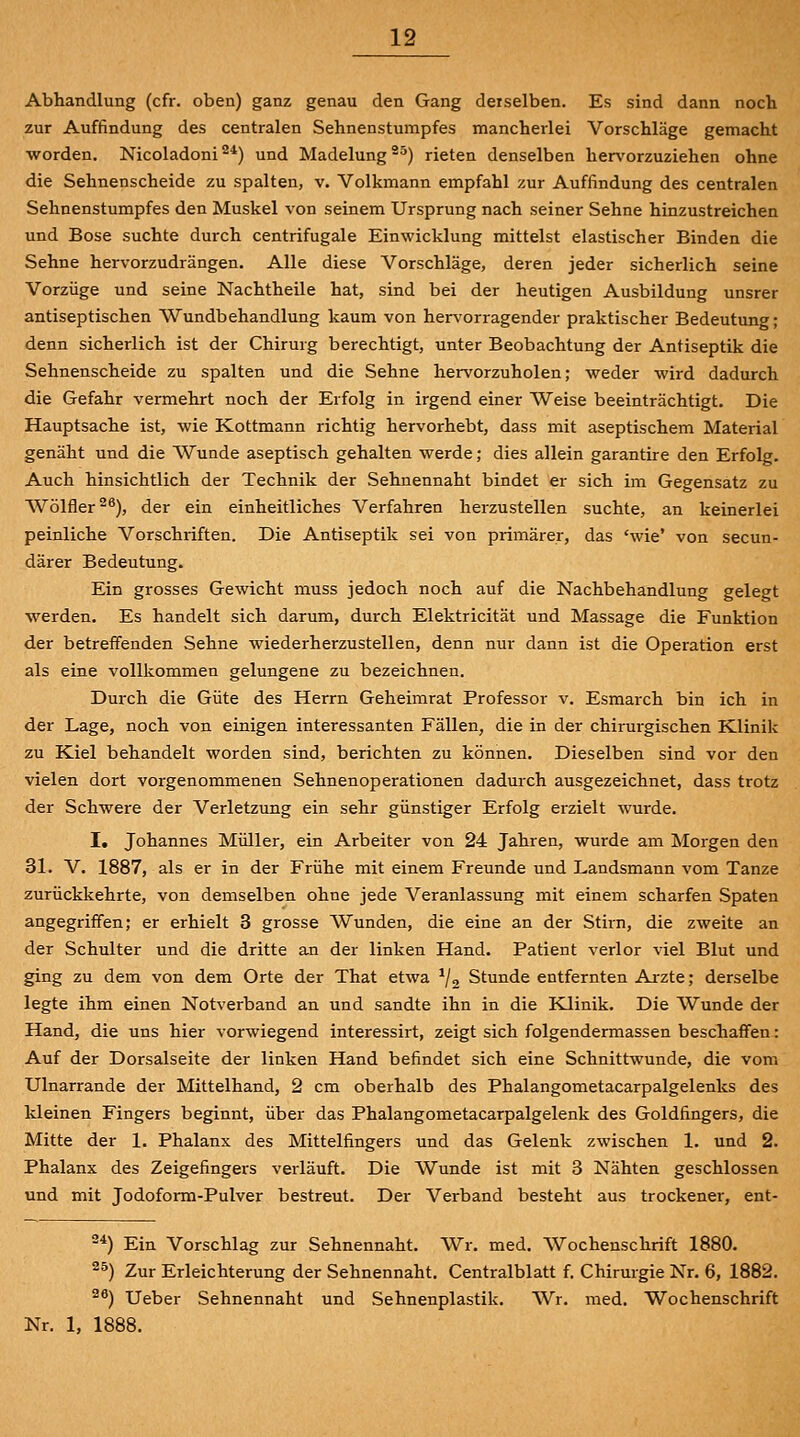 Abhandlung (cfr. oben) ganz genau den Gang derselben. Es sind dann noch zur Auffindung des centralen Sehnenstumpfes mancherlei Vorschläge gemacht worden. Nicoladoni ^*) und Madelung ^^) rieten denselben hervorzuziehen ohne die Sehnenscheide zu spalten, v. Volkmann empfahl zur Auffindung des centralen Sehnenstumpfes den Muskel von seinem Ursprung nach seiner Sehne hinzustreichen und Böse suchte durch centrifugale Einwicklung mittelst elastischer Binden die Sehne hervorzudrängen. Alle diese Vorschläge, deren jeder sicherlich seine Vorzüge und seine Nachtheile hat, sind bei der heutigen Ausbildung unsrer antiseptischen Wundbehandlung kaum von hervorragender praktischer Bedeutung; denn sicherlich ist der Chirurg berechtigt, unter Beobachtung der Antiseptik die Sehnenscheide zu spalten und die Sehne hervorzuholen; weder wird dadurch die Gefahr vermehrt noch der Erfolg in irgend einer Weise beeinträchtigt. Die Hauptsache ist, wie Kottmann richtig hervorhebt, dass mit aseptischem Material genäht und die Wunde aseptisch gehalten werde; dies allein garantire den Erfolg. Auch hinsichtlich der Technik der Sehnennaht bindet er sich im Gegensatz zu Wölfler 2^), der ein einheitliches Verfahren herzustellen suchte, an keinerlei peinliche Vorschriften. Die Antiseptik sei von primärer, das 'wie' von secun- därer Bedeutung. Ein grosses Gewicht muss jedoch noch auf die Nachbehandlung gelegt werden. Es handelt sich darum, durch Elektricität und Massage die Funktion der betreffenden Sehne wiederherzustellen, denn nur dann ist die Operation erst als eine vollkommen gelungene zu bezeichnen. Durch die Güte des Herrn Geheimrat Professor v. Esmarch bin ich in der Lage, noch von einigen interessanten Fällen, die in der chirurgischen Klinik zu Kiel behandelt worden sind, berichten zu können. Dieselben sind vor den vielen dort vorgenommenen Sehnenoperationen dadurch ausgezeichnet, dass trotz der Schwere der Verletzung ein sehr günstiger Erfolg erzielt wurde. I, Johannes Müller, ein Arbeiter von 24 Jahren, wurde am Morgen den 31. V. 1887, als er in der Frühe mit einem Freunde und Landsmann vom Tanze zurückkehrte, von demselben ohne jede Veranlassung mit einem scharfen Spaten angegriffen; er erhielt 3 grosse Wunden, die eine an der Stirn, die zweite an der Schulter und die dritte an der linken Hand. Patient verlor viel Blut und ging zu dem von dem Orte der That etwa ^/g Stunde entfernten Ai-zte; derselbe legte ihm einen Notverband an und sandte ihn in die Klinik. Die Wunde der Hand, die uns hier vorwiegend interessirt, zeigt sich folgendermassen beschaffen: Auf der Dorsalseite der linken Hand befindet sich eine Schnittwunde, die vom Ulnarrande der Mittelhand, 2 cm oberhalb des Phalangometacarpalgelenks des kleinen Fingers beginnt, über das Phalangometacarpalgelenk des Goldfingers, die Mitte der 1. Phalanx des Mittelfingers und das Gelenk zwischen 1. und 2. Phalanx des Zeigefingers verläuft. Die Wunde ist mit 3 Nähten geschlossen und mit Jodoform-Pulver bestreut. Der Verband besteht aus trockener, ent- *) Ein Vorschlag zur Sehnennaht. Wr. med. Wochenschrift 1880. 25) Zur Erleichterung der Sehnennaht. Centralblatt f. Chirurgie Nr. 6, 1882. 2^) Ueber Sehnennaht und Sehnenplastik. Wr. med. Wochenschrift Nr. 1, 1888.