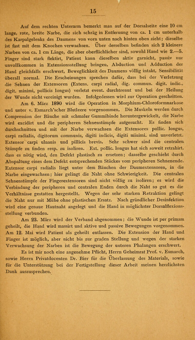 Auf dem rechten Unterarm bemerkt man auf der Dorsalseite eine 10 cm lange, rote, breite Narbe, die sich schräg in Entfernung von ca. 1 cm unterhalb des Karpalgelenks des Daumens von vorn unten nach hinten oben zieht; dieselbe ist fast mit dem Knochen verwachsen. Über derselben befinden sich 2 kleinere Narben von ca. 1 cm Länge, die aber oberflächlicher sind, sowohl Hand wie 2.—5. Finger sind stark flektirt, Patient kann dieselben aktiv garnicht, passiv nur unvollkommen in Extensionsstellung bringen, Abduction und Adduction der Hand gleichfalls erschwert, Beweglichkeit des Daumens völlig intakt, Sensibilität überall normal. Die Erscheinungen sprechen dafür, dass bei der Verletzung die Sehnen der Extensoren (Extens. carpi radial, dig. commun. digit. indic, digit. minimi, pollicis longus) verletzt event. durchtrennt und bei der Heilung der Wunde nicht vereinigt wurden. Infolgedessen wird zur Operation geschritten. Am 6. März 1890 wird die Operation in Morphium-Chloroformnarkose und unter v. Esmarch'scher Blutleere vorgenommen, Die Muskeln werden durch Compression der Bäuche mit schmaler Gummibinde heruntergewickelt, die Narbe wird excidirt und die peripheren Sehnenstümpfe aufgesucht. Es finden sich durchschnitten und mit der Narbe verwachsen die Extensores pollic. longus, carpi radialis, digitorum communis, digiti indicis, digiti minimi. sind unverletzt. Extensor carpi ulnanis und pillicis brevis. Sehr schwer sind die centralen Stümpfe zu finden resp. zu isoliren. Ext. pollic. longus hat sich soweit retrahirt, dass es nötig wird, den Defekt plastisch zu ersetzen; dasselbe geschieht durch Abspaltung eines dem Defekt entsprechenden Stückes vom peiüpheren Sehnenende. Extensor carpi radialis liegt unter dem Bäuchen der Daumextensoren, in die Narbe eingewachsen; hier gelingt die Naht ohne Schwierigkeit. Die centralen Sehnenstümpfe der Fingerextensoren sind nicht völlig zu isoliren; es wird die Verbindung der peripheren und centralen Enden durch die Naht so gut es die Verhältnisse gestatten hergestellt. Wegen der sehr starken Retraktion gelingt die Naht nur mit Mühe ohne plastischen Ersatz. Nach gründlicher Desinfektion wird eine genaue Hautnaht angelegt und die Hand in möglichster Dorsalflexions- stellung verbunden. Am 23. März wird der Verband abgenommen; die Wunde ist per priraam geheilt, die Hand wird massirt und aktive und passive Bewegungen vorgenommen. Am 12. Mai wird Patient als geheilt entlassen. Die Extension der Hand und Finger ist möglich, aber nicht bis zur graden Stellung und wegen der starken Verwachsung der Narben ist die Bewegung der unteren Phalangen erschwert. Es ist mir noch eine angenehme Pflicht, Herrn Geheimrat Prof. v. Esmarch, sowie Herrn Privatdocenten Dr. Bier für die Überlassung des Materials, sowie für die Unterstützung bei der Fertigstellung dieser Arbeit meinen herzlichsten Dank auszusprechen.