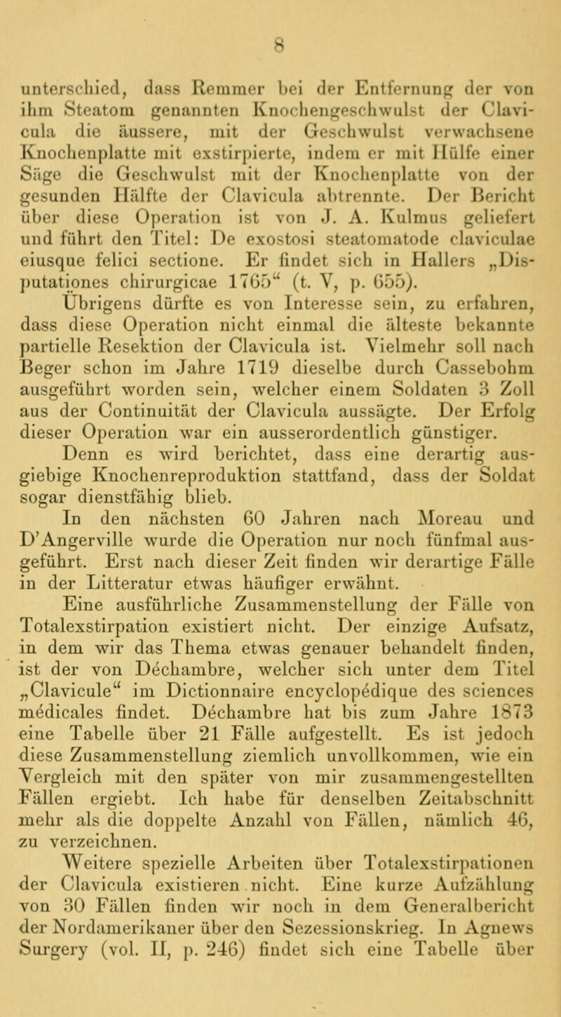 unterschied, dass Remmer bei der Entfernung der von ihm Steatom genannten Knochengeschwulst der Clavi- cula die äussere, mit der Geschwulst verwachsene Knochenplatte mit oxstirpiertc, indem er mit Hülfe einer Säge die Geschwulst mit der Knochenplatte von der gesunden Hälfte der Clavicula abtrennte. Der Bericht über diese Operation ist von J. A. Kulmus geliefert und führt den Titel: De exostosi steatomatode claviculae eiusque felici sectione. Er findet sich in Hallers „Dis- putationes chirurgicae 17G5 (t. V, p. G55). Übrigens dürfte es von Interesse sein, zu erfahren, dass diese Operation nicht einmal die älteste bekannte partielle Resektion der Clavicula ist. Vielmehr soll nach Beger schon im Jahre 1719 dieselbe durch Cassebohm ausgeführt worden sein, welcher einem Soldaten 3 Zoll aus der Continuität der Clavicula aussägte. Der Erfolg dieser Operation war ein ausserordentlich günstiger. Denn es wird berichtet, dass eine derartig aus- giebige Knochenreproduktion stattfand, dass der Soldat sogar dienstfähig blieb. In den nächsten 60 Jahren nach Moreau und D'Angerville wurde die Operation nur noch fünfmal aus- geführt. Erst nach dieser Zeit finden wir derartige Fälle in der Litteratur etwas häufiger erwähnt. Eine ausführliche Zusammenstellung der Fälle von Totalexstirpation existiert nicht. Der einzige Aufsatz, in dem wir das Thema etwas genauer behandelt finden, ist der von Dechambre, welcher sich unter dem Titel „Clavicule im Dictionnaire encyclopedique des sciences medicales findet. Dechambre hat bis zum Jahre 1873 eine Tabelle über 21 Fälle aufgestellt. Es ist jedoch diese Zusammenstellung ziemlich unvollkommen, wie ein Vergleich mit den später von mir zusammengestellten Fällen ergiebt. Ich habe für denselben Zeitabschnitt mehr als die doppelte Anzahl von Fällen, nämlich 46, zu verzeichnen. Weitere spezielle Arbeiten über Totalexstirpationen der Clavicula existieren nicht. Eine kurze Aufzählung von 30 Fällen finden wir noch in dem Generalbericht der Nordamerikaner über den Sezessionskrieg. In Aguews Surgery (vol. 11, p. 246) findet sich eine Tabelle über