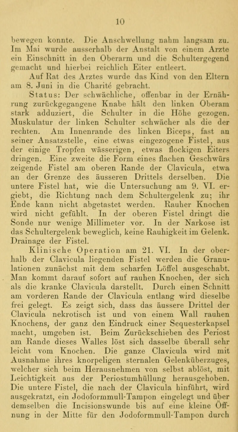 bewegen konnte. Die Anschwellung nahm langsam zu. Im Mai wurde ausserhalb der Anstalt von einem Arzte ein Einschnitt in den Oberarm und die Schultergegend gemacht und hierbei reichlich Eiter entleert. Auf Rat des Arztes wurde das Kind von den Eltern am 8. Juni in die Charitc^ gebracht. Status: Der schwächliche, offenbar in der Ernäh- lung zurückgegangene Knabe hält den linken Oberam stark adduziert, die Schulter in die Höhe gezogen. Muskulatur der linken Schulter schwächer als die der rechten. Am Innenrande des linken Biceps, fast an seiner Ansatzstelle, eine etwas eingezogene Fistel, aus der einige Tropfen wässerigen, etwas flockigen Eiters dringen. Eine zweite die Form eines flachen Geschwürs zeigende Fistel am oberen Rande der Clavicula, etwa an der Grenze des äusseren Drittels derselben. Die untere Fistel hat, wie die Untersuchung am 9. VI. er- giebt, die Richtung nach dem Schultergelenk zu; ihr Ende kann nicht abgetastet werden. Rauher Knochen wird nicht gefühlt. In der oberen Fistel dringt die Sonde nur wenige Millimeter vor. In der Narkose ist das Schultergelenk beweglich, keine Rauhigkeit im Gelenk. Drainage der Fistel. Klinische Operation am 21. YI. In der ober- halb der Clavicula liegenden Fistel werden die Granu- lationen zunächst mit dem scharfen Löffel ausgeschabt. Man kommt darauf sofort auf rauhen Knochen, der sich als die kranke Clavicula darstellt. Durch einen Schnitt am vorderen Rande der Clavicula entlang wird dieselbe frei gelegt. Es zeigt sich, dass das äussere Drittel der Clavicula nekrotisch ist und von einem Wall rauhen Knochens, der ganz den Eindruck einer Sequesterkapsel macht, umgeben ist. Beim Zurückschieben des Periost am Rande dieses Walles löst sich dasselbe überall sehr leicht vom Knochen. Die ganze Clavicula wird mit Ausnahme ihres knorpeligen sternalen Gelenküberzuges, welcher sich beim Herausnehmen von selbst ablöst, mit Leichtigkeit aus der Periostumhüllung herausgehoben. Die untere Fistel, die nach der Clavicula hinführt, wird ausgekratzt, ein Jodoformmull-Tampon eingelegt und über demselben die Incisionswunde bis auf eine kleine Öff- nung in der Mitte für den Jodoformmull-Tampon durch