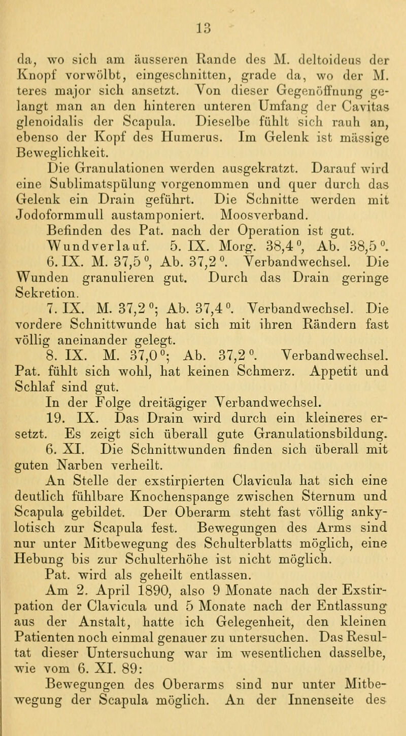 da, wo sich am äusseren Rande des M. deltoideus der Knopf vorwölbt, eingeschnitten, grade da, wo der M. teres major sich ansetzt. Von dieser Gegenöffnung ge- langt man an den hinteren unteren Umfang der Cavitas glenoidalis der Scapula. Dieselbe fühlt sich rauh an, ebenso der Kopf des Humerus. Im Gelenk ist massige Beweglichkeit. Die Granulationen werden ausgekratzt. Darauf wird eine Sublimatspülung vorgenommen und quer durch das Gelenk ein Drain geführt. Die Schnitte werden mit Jodoformmull austamponiert. Moosverband. Befinden des Pat. nach der Operation ist gut. Wundverlauf. 5. IX. Morg. 38,4°, Ab. 38,5°. 6. IX. M. 37,5 °, Ab. 37,2 °. Verbandwechsel. Die Wunden granulieren gut. Durch das Drain geringe Sekretion. 7. IX. M. 37,2°; Ab. 37,4°. Verbandwechsel. Die vordere Schnittwunde hat sich mit ihren Rändern fast völlig aneinander gelegt. 8. IX. M. 37,0°; Ab. 37,2°. Verbandwechsel. Pat. fühlt sich wohl, hat keinen Schmerz. Appetit und Schlaf sind gut. In der Folge dreitägiger Verbandwechsel. 19. IX. Das Drain wird durch ein kleineres er- setzt. Es zeigt sich überall gute Granulationsbildung. 6. XI. Die Schnittwunden finden sich überall mit guten Narben verheilt. An Stelle der exstirpierten Clavicula hat sich eine deutlich fühlbare Knochenspange zwischen Sternum und Scapula gebildet. Der Oberarm steht fast völlig anky- lotisch zur Scapula fest. Bewegungen des Arms sind nur unter Mitbewegung des Schulterblatts möglich, eine Hebung bis zur Schulterhöhe ist nicht möglich, Pat. wird als geheilt entlassen. Am 2. April 1890, also 9 Monate nach der Exstir- pation der Clavicula und 5 Monate nach der Entlassung aus der Anstalt, hatte ich Gelegenheit, den kleinen Patienten noch einmal genauer zu untersuchen. Das Resul- tat dieser Untersuchung war im wesentlichen dasselbe, wie vom 6. XI. 89: Bewegungen des Oberarms sind nur unter Mitbe- wegung der Scapula möglich. An der Innenseite des