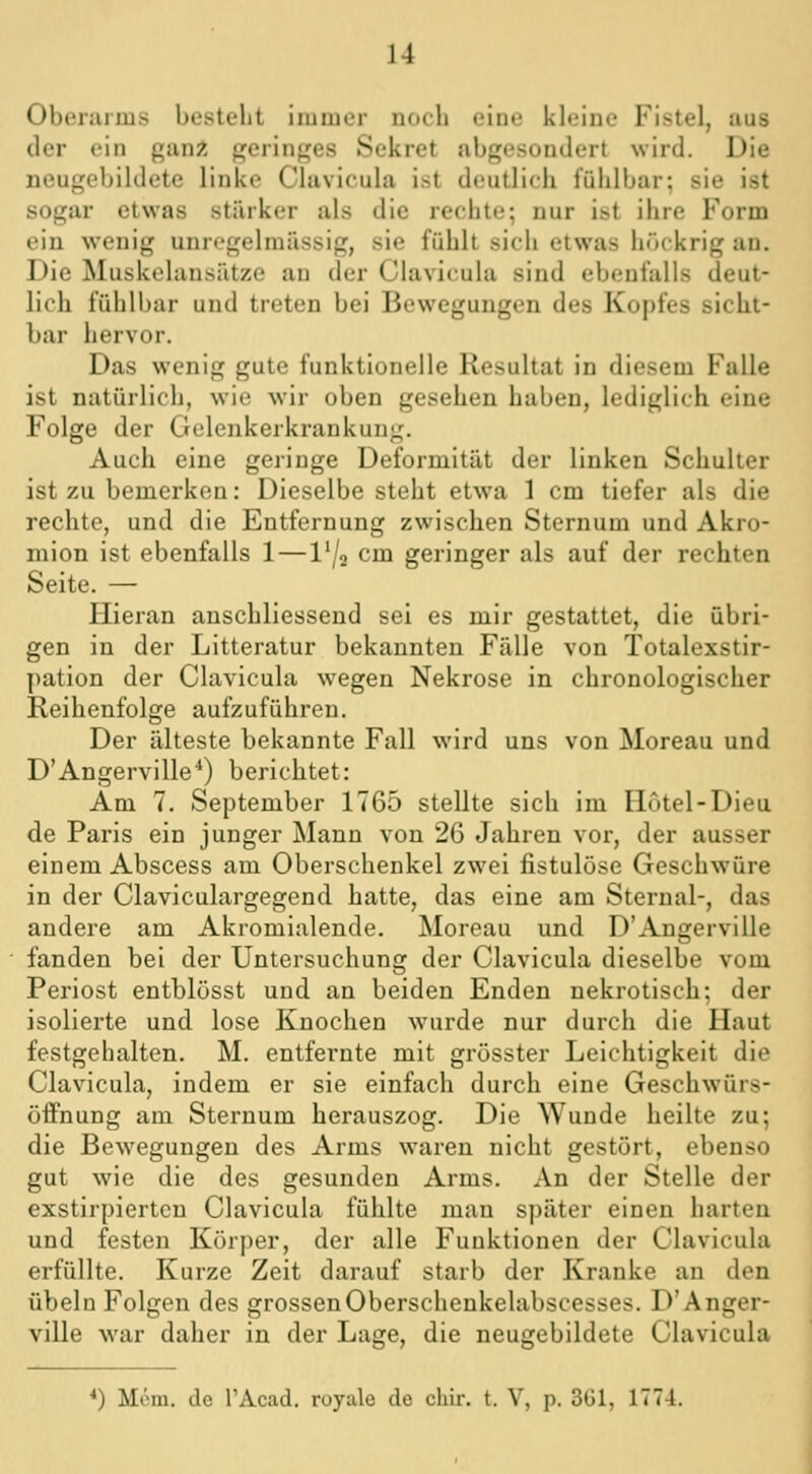 Oberarms besteht immer nocli eine kleine Fistel, aus der ein ganz geringes Sekret abgesondert wird. Die neugebildete linke Clavicula ist deutlich fühlbar; sie ist sogar etwas stärker als die rechte; nur ist ihre Form ein wenig unrogelmiissig, sie fühlt sich etwas höckrig an. Die Muskolansiitze au der Clavicula sind ebenfalls deut- lich fühll)ar und treten bei Bewegungen des Kopfes sicht- bar hervor. Das wenig gute funktionelle Resultat in diesem Falle ist natürlich, wie wir oben gesehen haben, lediglich eine Folge der Gelenkerkrankung. Auch eine geringe Deformität der linken Schulter ist zu bemerken: Dieselbe steht etwa 1 cm tiefer als die rechte, und die Entfernung zwischen Sternum und Akro- mion ist ebenfalls 1—l'/a cm geringer als auf der rechten Seite. — Hieran anschliessend sei es mir gestattet, die übri- gen in der Litteratur bekannten Fälle von Totalexstir- pation der Clavicula wegen Nekrose in chronologischer Reihenfolge aufzuführen. Der älteste bekannte Fall wird uns von Moreau und D'Angerville^) berichtet: Am 7. September 1765 stellte sich im Hotel-Dieu de Paris ein junger Mann von 26 Jahren vor, der ausser einem Abscess am Oberschenkel zwei fistulöse Geschwüre in der Claviculargegend hatte, das eine am Sternal-, das andere am Akromialende. Moreau und D'Angerville fanden bei der Untersuchung der Clavicula dieselbe vom Periost entblösst und an beiden Enden nekrotisch; der isolierte und lose Knochen wurde nur durch die Haut festgehalten. M. entfernte mit grösster Leichtigkeit die Clavicula, indem er sie einfach durch eine Geschwürs- öffnung am Sternum herauszog. Die Wunde heilte zu; die Bewegungen des Arms waren nicht gestört, ebenso gut wie die des gesunden Arms. An der Stelle der exstirpiertcn Clavicula fühlte man später einen harten und festen Körper, der alle Funktionen der Clavicula erfüllte. Kurze Zeit darauf starb der Kranke an den Übeln Folgen des grossenOberschenkelabscesses. D'Anger- ville war daher in der Lage, die neugebildete Clavicula *) Mcm. de l'Acad. ruyale de chir. t. V, p. 3G1, ITT-i.