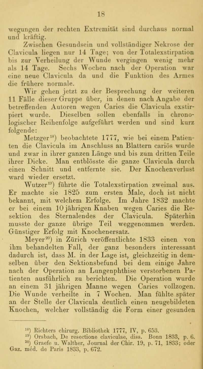 woffunKen der rechten Extremität sind durchaus normal und kräftig. Zwischen Gesundsein und vollständiger Nekrose der Clavicula liegen nur 14 Tage; von der Totalexstirpation bis zur Verheilung der Wunde vergingen wenig mehr als 14 Tage. Sechs Wochen nach der Operation war eine neue Clavicula da und die Funktion des Armes die frühere normale. Wir gehen jetzt zu der Besprechung der weiteren 11 Fälle dieser Gruppe über, in denen nach Angabe der betreffenden Autoren wegen Caries die Clavicula exstir- piert wurde. Dieselben sollen ebenfalls in chrono- logischer Reihenfolge aufgeführt werden und sind kurz folgende: Metzger'^) beobachtete 1777, wie bei einem Patien- ten die Clavicula im Anschluss an Blattern cariüs wurde und zwar in ihrer ganzen Länge und bis zum dritten Teile ihrer Dicke. Man entblösste die ganze Clavicula durch einen Schnitt und entfernte sie. Der Knochenverlust ward wieder ersetzt. Wutzer'^) führte die Totalexstirpation zweimal aus. Er machte sie 1825 zum ersten Male, doch ist nicht bekannt, mit welchem Erfolge. Im Jahre 1832 machte er bei einem 10 jährigen Knaben wegen Caries die Re- sektion des Sternalendes der Clavicula. Späterhin musste der ganze übrige Teil weggenommen werden. Günstiger Erfolg mit Knochenersatz. Meyer^) in Zürich veröffentlichte 1833 einen von ihm behandelten Fall, der ganz besonders interessant dadurch ist, dass M. in der Lage ist, gleichzeitig in dem- selben über den Sektionsbefund bei dem einige Jahre nach der Operation an Lungenphthise verstorbenen Pa- tienten ausführlich zu berichten. Die Operation wurde an einem 31 jährigen Manne wegen Caries vollzogen. Die Wunde verheilte in 7 Wochen. Man fühlte später an der Stelle der Clavicula deutlich einen neugebildeten Knochen, welcher vollständig die Form einer gesunden ) Richters chirurg. Bibliothek 1777, lY, p. 653. '') Orsbach, De resectione claviculae, diss. Bonn 1833, p. 6. 20) Graefc u. Walther, Jouraal der Chir. 19, i^. 71, 1833: oder Gaz. med. de Paris 1833, p. 672.