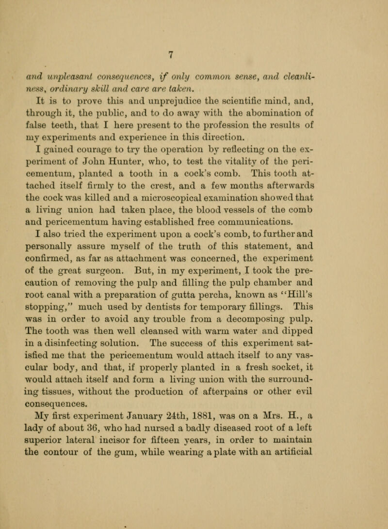 and unpleasant consequences, if only common sense, and cleanli- ness, ordinary skill and care are taken. It is to prove this and unprejudice the scientific mind, and, through it, the public, and to do away with the abomination of false teeth, that I here present to the profession the results of my experiments and experience in this direction. I gained courage to try the operation by reflecting on the ex- periment of John Hunter, who, to test the vitality of the peri- cementum, planted a tooth in a cock's comb. This tooth at- tached itself firmly to the crest, and a few mouths afterwards the cock was killed and a microscopical examination showed that a living union had taken place, the blood vessels of the comb and pericementum having established free communications. I also tried the experiment upon a cock's comb, to further and personally assure myself of the truth of this statement, and confirmed, as far as attachment was concerned, the exi^eriment of the great surgeon. But, in my experiment, I took the pre- caution of removing the pulp and filling the pulp chamber and root canal with a preparation of gutta percha, known as Hill's stopping, much used by dentists for temporary fillings. This was in order to avoid any trouble from a decomposing pulp. The tooth was then well cleansed with warm water and dipped in a disinfecting solution. The success of this experiment sat- isfied me that the pericementum would attach itself to any vas- cular body, and that, if properly planted in a fresh socket, it would attach itself and form a living union with the surround- ing tissues, without the production of afterpains or other evil consequences. My first experiment January 24:th, 1881, was on a Mrs. H., a lady of about 36, who had nursed a badly diseased root of a left superior lateral incisor for fifteen years, in order to maintain the contour of the gum, while wearing a plate with an artificial