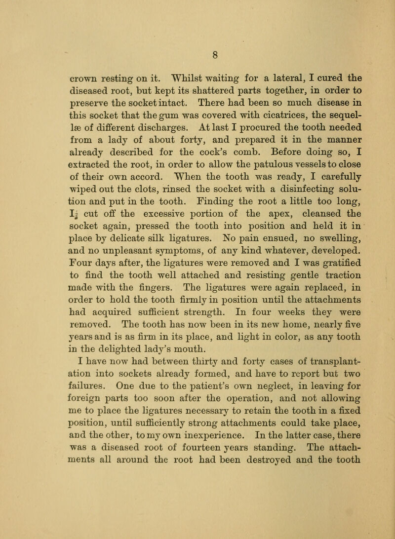 crown resting on it. Whilst waiting for a lateral, I cured the diseased root, but kept its shattered parts together, in order to presei*ve the socket intact. There had been so much disease in this socket that the gum was covered with cicatrices, the sequel- Ise of different discharges. At last I procured the tooth needed from a lady of about forty, and prepared it in the manner already described for the cock's comb. Before doing so, I extracted the root, in order to allow the patulous vessels to close of their own accord. When the tooth was ready, I carefully wiped out the clots, rinsed the socket with a disinfecting solu- tion and put in the tooth. Finding the root a little too long, Ij cut off the excessive portion of the apex, cleansed the socket again, pressed the tooth into position and held it in place by delicate silk ligatures. No pain ensued, no swelling, and no unpleasant symptoms, of any kind whatever, developed. Four days after, the ligatures were removed and I was gratified to find the tooth well attached and resisting gentle traction made with the fingers. The ligatures were again replaced, in order to hold the tooth firmly in position until the attachments had acquired sufficient strength. In four weeks they were removed. The tooth has now been in its new home, nearly five years and is as firm in its place, and light in color, as any tooth in the delighted lady's mouth. I have now had between thirty and forty cases of transplant- ation into sockets already formed, and have to report but two failures. One due to the patient's own neglect, in leaving for foreign parts too soon after the operation, and not allowing me to place the ligatures necessary to retain the tooth in a fixed position, until sufficiently strong attachments could take place, and the other, to my own inexperience. In the latter case, there was a diseased root of fourteen years standing. The attach- ments all around the root had been destroyed and the tooth