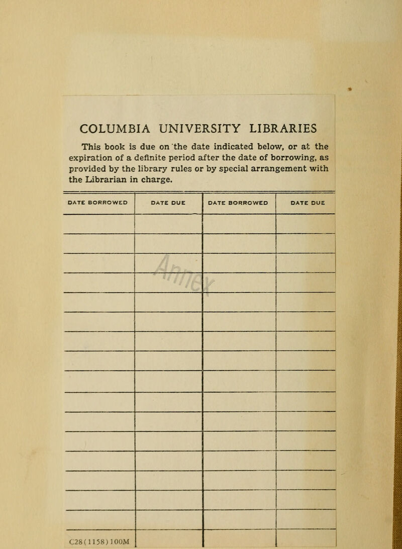 COLUMBIA UNIVERSITY LIBRARIES This book is due on the date indicated below, or at the expiration of a definite period after the date of borrowing, as provided by the library rules or by special arrangement with the Librarian in charge. DATE BORROWED DATE DUE DATE BORROWED DATE DUE i C28(1158)100M