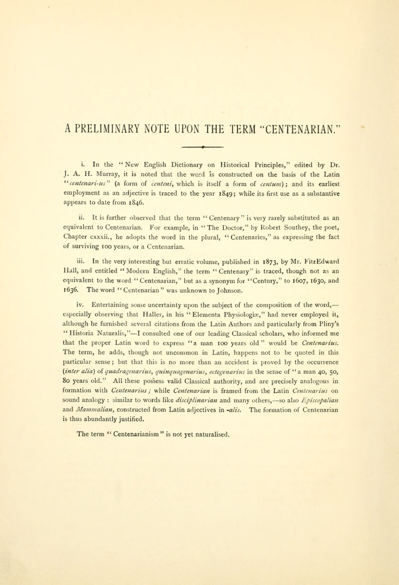 A PRELIMINARY NOTE UPON THE TERM CENTENARIAN. i. In the  New English Dictionary on Historical Principles, edited by Dr. J. A. H. Murray, it is noted that the word is constructed on the basis of the Latin centenari-us (a form of cenUni, vihich is itself a form of ceitluin); and its earliest employment as an adjective is traced to the year 1849; while its first use as a substantive appears to date from 1846. ii. It is further observed that the term  Centenary is very rarely substituted as an equivalent to Centenarian. For example, in The Doctor, by Robert Southey, the poet, Chapter cxxxii., he adopts the word in the plural,  Centenaries, as expressing the fact of surviving 100 years, or a Centenarian. iii. In the very interesting but erratic volume, published in 1873, by Mr. FitzEdward Hall, and entitled  Modern English, the term  Centenary is traced, though not as an equivalent to the word  Centenarian, but as a synonym for Century, to 1607, 1630, and 1636. The word Centenarian  was unknown to Johnson. iv. Entertaining some uncertainty upon the subject of the composition of the word,— especially observing that Haller, in his  Elementa Physiologic, had never employed it, although he furnished several citations from the Latin Authors and particularly from Pliny's  Historia Naturalis,—I consulted one of our leading Classical scholars, who informed me that the proper Latin word to express a man 100 years old would be Centenarius. The term, he adds, though not uncommon in Latin, happens not to be quoted in this particular sense; but that this is no more than an accident is proved by the occurrence (inter alia) oiqtmdragenaritis, quinquagenaritis, octogenarius in the sense of a man 40, 50, 80 years old. All these possess valid Classical authority, and are precisely analogous in formation with Centenarius; while Centenarian is framed from the Latin Centenarius on sound analogy : similar to words like disciplinarian and many others,—so also Episcopalian and Mammalian, constructed from Latin adjectives in -alis. The formation of Centenarian is thus abundantly justified. The term  Centenarianism  is not yet naturalised.