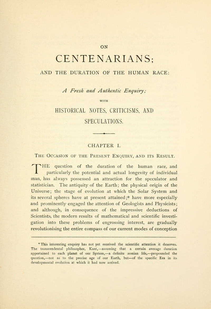 CENTENARIANS; AND THE DURATION OF THE HUMAN RACE: A Fresh and Authentic Enquiry; WITH HISTORICAL NOTES, CRITICISMS, AND SPECULATIONS. CHAPTER I. The Occasion of the Present Enquiry, and its Result. THE question of the duration of the human race, and particularly the potential and actual longevity of individual man, has always possessed an attraction for the speculator and statistician. The antiquity of the Earth; the physical origin of the Universe; the stage of evolution at which the Solar System and its several spheres have at present attained ;* have more especially and prominently engaged the attention of Geologists and Physicists; and although, in consequence of the impressive deductions of Scientists, the modern results of mathematical and scientific investi- gation into these problems of engrossing interest, are gradually revolutionising the entire compass of our current modes of conception 'This interesting enquiry has not yet received the scientific attention it deserves. The transcendental philosopher, Kant,—assuming that a certain average duration appertained to each planet of our System,—a definite aeonian life,—propounded the question,—not as to the precise age of our Earth, but—of the specific Era in its developmental evolution at which it had now arrived.