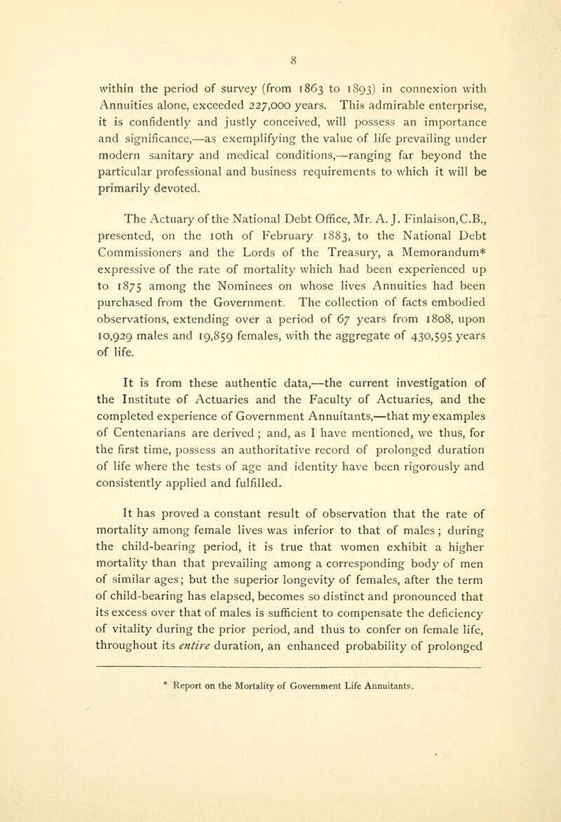 Annuities alone, exceeded 227,000 years. This admirable enterprise, it is confidently and justly conceived, will possess an importance and significance,—as exemplifying the value of life prevailing under modern sanitary and medical conditions,—ranging far beyond the particular professional and business requirements to which it will be primarily devoted. The Actuary of the National Debt Office, Mr. A. J. Finlaison.C.B., presented, on the loth of February 1883, to the National Debt Commissioners and the Lords of the Treasury, a Memorandum* expressive of the rate of mortality which had been experienced up to 1875 among the Nominees on whose lives Annuities had been purchased from the Government. The collection of facts embodied observations, extending over a period of 6] years from 1808, upon 10,929 males and 19,859 females, with the aggregate of 430,595 years of life. It is from these authentic data,—the current investigation of the Institute of Actuaries and the Faculty of Actuaries, and the completed experience of Government Annuitants,—that my examples of Centenarians are derived ; and, as I have mentioned, we thus, for the first time, possess an authoritative record of prolonged duration of life where the tests of age and identity have been rigorously and consistently applied and fulfilled. It has proved a constant result of observation that the rate of mortality among female lives was inferior to that of males; during the child-bearing period, it is true that women exhibit a higher mortality than that prevailing among a corresponding body of men of similar ages; but the superior longevity of females, after the term of child-bearing has elapsed, becomes so distinct and pronounced that its excess over that of males is sufficient to compensate the deficiency of vitality during the prior period, and thus to confer on female life, throughout its entire duration, an enhanced probability of prolonged * Report on the Mortality of Government Life Annuitants.