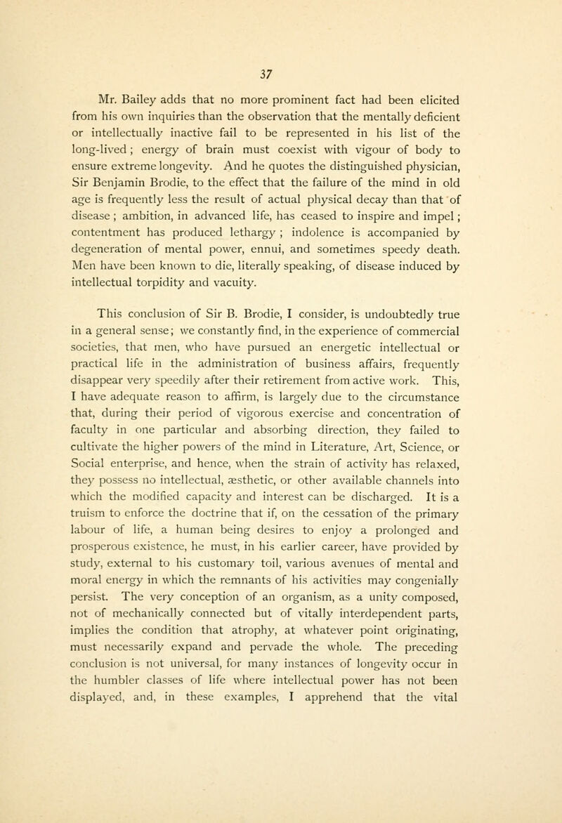 Mr. Bailey adds that no more prominent fact iiad been elicited from his own inquiries than the observation that the mentally deficient or intellectually inactive fail to be represented in his list of the long-lived ; energy of brain must coexist with vigour of body to ensure extreme longevity. And he quotes the distinguished physician, Sir Benjamin Brodie, to the effect that the failure of the mind in old age is frequently less the result of actual physical decay than that of disease ; ambition, in advanced life, has ceased to inspire and impel; contentment has produced lethargy ; indolence is accompanied by degeneration of mental power, ennui, and sometimes speedy death. Men have been known to die, literally speaking, of disease induced by intellectual torpidity and vacuity. This conclusion of Sir B. Brodie, I consider, is undoubtedly true in a general sense; we constantly find, in the experience of commercial societies, that men, who have pursued an energetic intellectual or practical life in the administration of business affairs, frequently disappear very speedily after their retirement from active work. This, I have adequate reason to affirm, is largely due to the circumstance that, during their period of vigorous exercise and concentration of faculty in one particular and absorbing direction, they failed to cultivate the higher powers of the mind in Literature, Art, Science, or Social enterprise, and hence, when the strain of activity has relaxed, they possess no intellectual, esthetic, or other available channels into which the modified capacity and interest can be discharged. It is a truism to enforce the doctrine that if, on the cessation of the primary labour of life, a human being desires to enjoy a prolonged and prosperous existence, he must, in his earlier career, have provided by study, external to his customary toil, various avenues of mental and moral energy in which the remnants of his activities may congenially persist. The very conception of an organism, as a unity composed, not of mechanically connected but of vitally interdependent parts, implies the condition that atrophy, at whatever point originating, must necessarily expand and per\'ade the whole. The preceding conclusion is not universal, for many instances of longevity occur in the humbler classes of life where intellectual power has not been displayed, and, in these examples, I apprehend that the vital