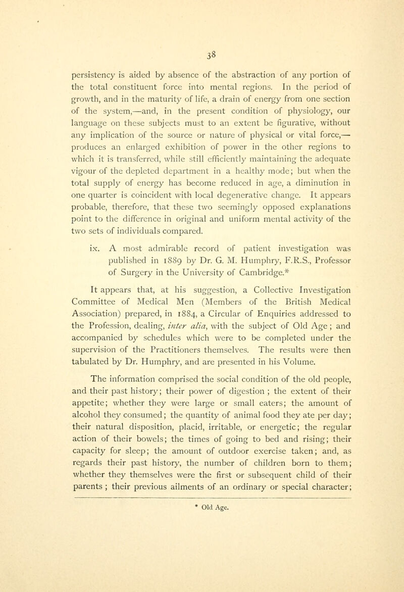 persistency is aided by absence of the abstraction of any portion of the total constituent force into mental regions. In the period of growth, and in the maturity of life, a drain of energy from one section of the system,—and, in the present condition of physiology, our language on these subjects must to an extent be figurative, without any implication of the source or nature of physical or vital force,— produces an enlarged exhibition of power in the other regions to which it is transferred, while still eflficiently maintaining the adequate vigour of the depleted department in a healthy mode; but when the total supply of energy has become reduced in age, a diminution in one quarter is coincident with local degenerative change. It appears probable, therefore, that these two seemingly opposed explanations point to the difference in original and uniform mental activity of the two sets of individuals compared. ix. A most admirable record of patient investigation was published in 1889 by Dr. G. M. Humphry, F.R.S., Professor of Surgery in the University of Cambridge.* It appears tliat, at his suggestion, a Collective Investigation Committee of Medical Men (Members of the British Medical Association) prepared, in 1884, a Circular of Enquiries addressed to the Profession, dealing, inter alia, with the subject of Old Age; and accompanied by schedules which were to be completed under the supervision of the Practitioners themselves. The results were then tabulated by Dr. Humphry, and are presented in his Volume. The information comprised the social condition of the old people, and their past history; their power of digestion ; the extent of their appetite; whether they were large or small eaters; the amount of alcohol they consumed; the quantity of animal food they ate per day; their natural disposition, placid, irritable, or energetic; the regular action of their bowels; the times of going to bed and rising; their capacity for sleep; the amount of outdoor exercise taken; and, as regards their past history, the number of children born to them; whether they themselves were the first or subsequent child of their parents ; their previous ailments of an ordinary or special character; * Old Age.