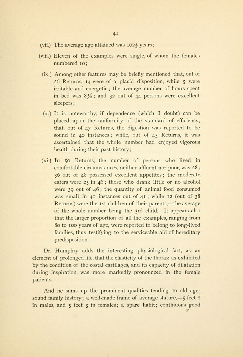 (vii.) The average age attained was 102^ years; (viii.) Eleven of the examples were single, of whom the females numbered 10; (ix.) Among other features may be briefly mentioned that, out of 26 Returns, 14 were of a placid disposition, while 5 were irritable and energetic; the average number of hours spent in bed was 8j4 ', and 32 out of 44 persons were excellent sleepers; (x.) It is noteworthy, if dependence (which I doubt) can be placed upon the uniformity of the standard of efficiency, that, out of 47 Returns, the digestion was reported to be sound in 40 instances ; while, out of 45 Returns, it was ascertained that the whole number had enjoyed vigorous health during their past history; (xi.) In 50 Returns, the number of persons who lived in comfortable circumstances, neither affluent nor poor, was 28 ; 36 out of 48 possessed excellent appetites; the moderate eaters were 25 in 46; those who drank little or no alcohol were 39 out of 46; the quantity of animal food consumed was small in 40 instances out of 41 ; while 12 (out of 38 Returns) were the ist children of their parents,—the average of the whole number being the 3rd child. It appears also that the larger proportion of all the examples, ranging from 80 to 100 years of age, were reported to belong to long-lived families, thus testifying to the serviceable aid of hereditary predisposition. Dr. Humphry adds the interesting phj'siological fact, as an element of prolonged life, that the elasticity of the thorax as exhibited by the condition of the costal cartilages, and its capacity of dilatation during inspiration, was more markedly pronounced in the female patients. And he sums up the prominent qualities tending to old age; sound family history; a well-made frame of average stature,—5 feet 8 in males, and 5 feet 3 in females; a spare habit; continuous good F