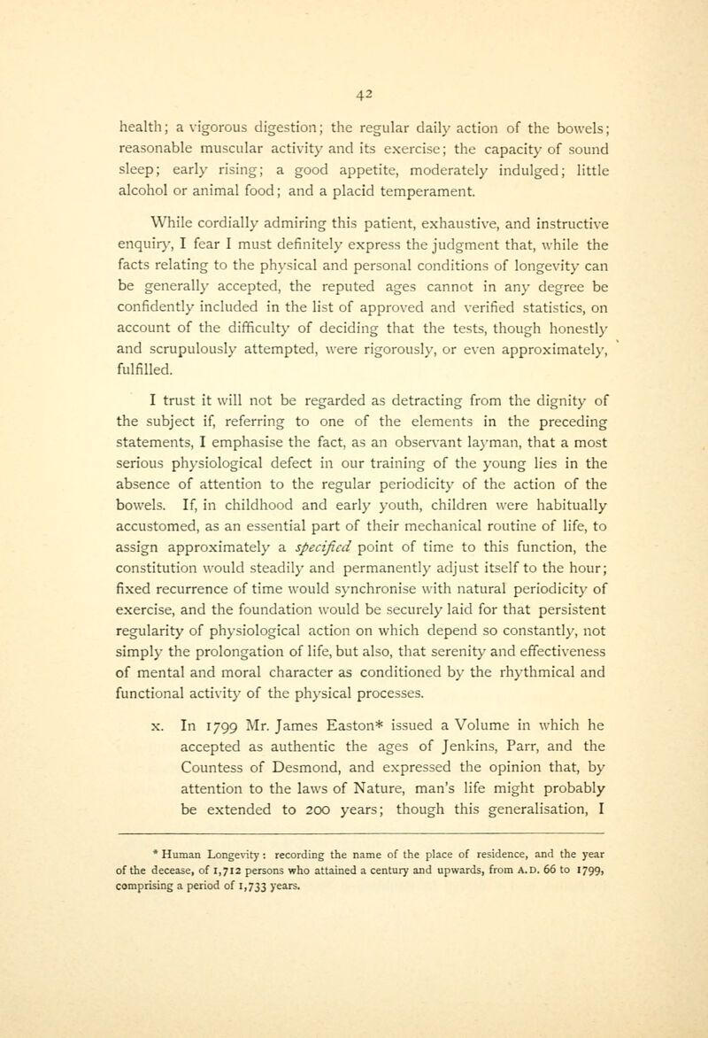 health; a vigorous digestion; the regular daily action of the bowels; reasonable muscular activity and its exercise; the capacity of sound sleep; early rising; a good appetite, moderately indulged; little alcohol or animal food; and a placid temperament. While cordially admiring this patient, exhaustive, and instructive enquir)', I fear I must definitely express the judgment that, while the facts relating to the physical and personal conditions of longevity can be generall}- accepted, the reputed ages cannot in any degree be confidently included in the list of approved and verified statistics, on account of the difficulty of deciding that the tests, though honestly and scrupulously attempted, were rigorously, or even approximately, fulfilled. I trust it will not be regarded as detracting from the dignity of the subject if, referring to one of the elements in the preceding statements, I emphasise the fact, as an obser\-ant layman, that a most serious physiological defect in our training of the young lies in the absence of attention to the regular periodicity of the action of the bowels. If, in childhood and early youth, children were habitually accustomed, as an essential part of their mechanical routine of life, to assign approximately a specified point of time to this function, the constitution would steadily and permanently adjust itself to the hour; fixed recurrence of time would synchronise with natural periodicity of exercise, and the foundation would be securely laid for that persistent regularity of physiological action on which depend so constantly, not simply the prolongation of life, but also, that serenity and effectiveness of mental and moral character as conditioned by the rhythmical and functional activity of the ph)-sical processes. X. In 1799 Mr. James Easton* issued a Volume in which he accepted as authentic the ages of Jenkins, Parr, and the Countess of Desmond, and expressed the opinion that, by attention to the laws of Nature, man's life might probably be extended to 200 years; though this generalisation, I * Human Longe\nty: recording the name of the place of residence, and the year of the decease, of 1,712 persons who attained a century and upwards, from A.D. 66 to 1799, comprising a period of 1,733 yea^-