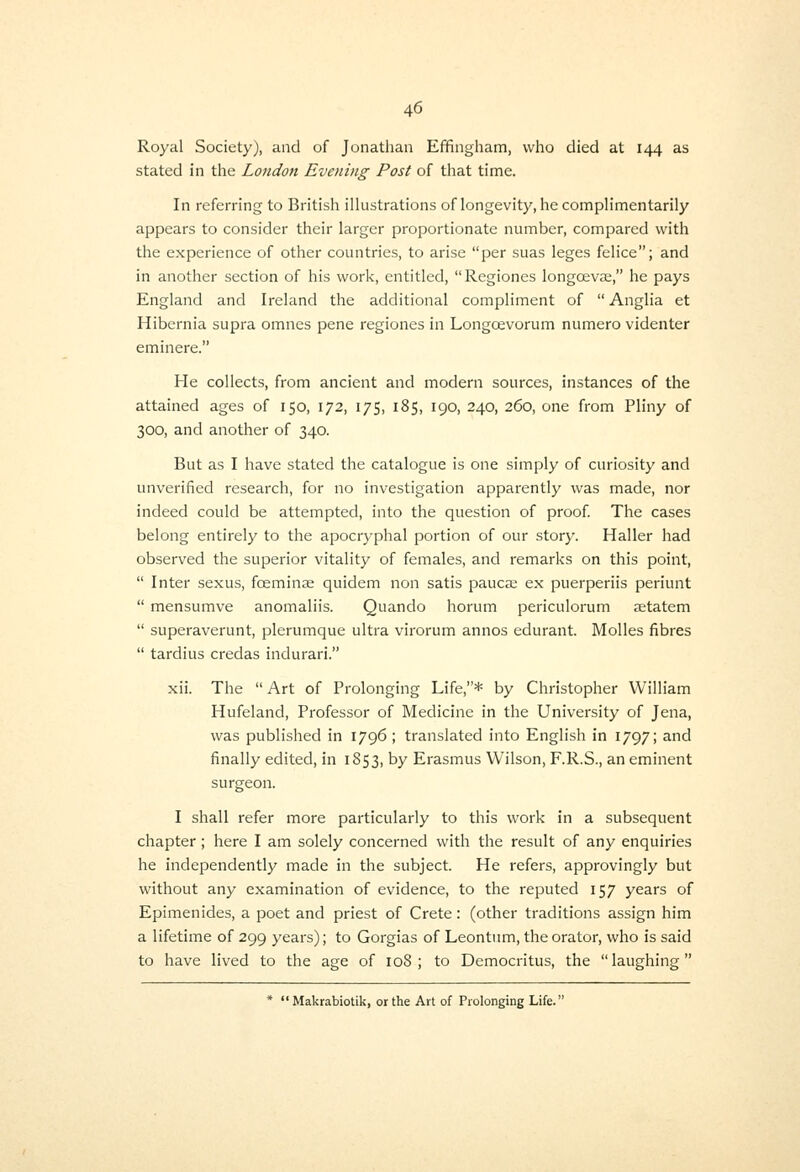 Royal Society), and of Jonatlian Effingham, who died at 144 as stated in the London Evening Post of that time. In referring to British illustrations of longevity, he complimentarily appears to consider their larger proportionate number, compared with the experience of other countries, to arise per suas leges felice; and in another section of his work, entitled, Regiones longoeva;, he pays England and Ireland the additional compliment of  Anglia et Hibernia supra omnes pene regiones in Longoevorum numero videnter eminere. He collects, from ancient and modern sources, instances of the attained ages of 150, 172, 175, 185, 190, 240, 260, one from Pliny of 300, and another of 340. But as I have stated the catalogue is one simply of curiosity and unverified research, for no investigation apparently was made, nor indeed could be attempted, into the question of proof The cases belong entirely to the apocryphal portion of our story. Haller had observed the superior vitality of females, and remarks on this point,  Inter sexus, foeminse quidem non satis pauca; ex puerperiis periunt  mensumve anomaliis. Quando horum periculorum setatem  superaverunt, plerumque ultra virorum annos edurant. Molles fibres  tardius credas indurari. xii. The Art of Prolonging Life,* by Christopher William Hufeland, Professor of Medicine in the University of Jena, was published in 1796 ; translated into English in 1797; and finally edited, in 1853, by Erasmus Wilson, F.R.S., an eminent surgeon. I shall refer more particularly to this work in a subsequent chapter; here I am solely concerned with the result of any enquiries he independently made in the subject. He refers, approvingly but without any examination of evidence, to the reputed 157 years of Epimenides, a poet and priest of Crete: (other traditions assign him a lifetime of 299 years); to Gorgias of Leontum, the orator, who is said to have lived to the age of 108; to Democritus, the laughing *  Makrabiotik, or the Art of Prolonging Life.