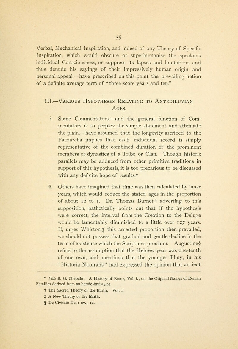 Verbal, Mechanical Inspiration, and indeed of any Theory of Specific Inspiration, which would obscure or superhumanise the speaker's individual Consciousness, or suppress its lapses and limitations, and thus denude his sayings of their impressively human origin and personal appeal,—have prescribed on this point the prevailing notion of a definite average term of  three score years and ten. III.—Various Hypotheses Relating to Antediluvian Ages. i. Some Commentators,—and the general function of Com- mentators is to perplex the simple statement and attenuate the plain,—have assumed that the longevity ascribed to the Patriarchs implies that each individual record is simply representative of the combined duration of the prominent members or dynasties of a Tribe or Clan. Though historic parallels may be adduced from other primitive traditions in support of this hypothesis, it is too precarious to be discussed with any definite hope of results.* ii. Others have imagined that time was then calculated by lunar years, which would reduce the stated ages in the proportion of about 12 to I. Dr. Thomas Burnet,t adverting to this supposition, patheticall)' points out that, if the hypothesis were correct, the interval from the Creation to the Deluge would be lamentably diminished to a little over 127 years. If, urges Whiston,J this asserted proportion then prevailed, we should not possess that gradual and gentle decline in the term of existence which the Scriptures proclaim. Augustine§ refers to the assumption that the Hebrew year was one-tenth of our own, and mentions that the younger Pliny, in his  Historia Naturalis, had expressed the opinion that ancient * Vide B. G. Niebuhr. A History of Rome, Vol. i., on the Original Names of Roman Families derived from an heroic iTvwvxjfi.os. t The Sacred Theory of the Earth. Vol. i. J A New Theory of the Earth. § De Civitate Dei : xv., 12.