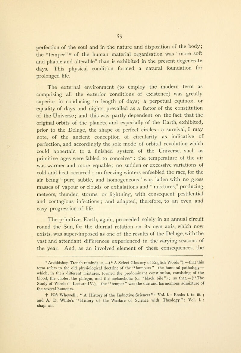 perfection of the soul and in the nature and disposition of the body; the temper* of the human material organisation was more soft and pliable and alterable than is exhibited in the present degenerate days. This physical condition formed a natural foundation for prolonged life. The external environment (to employ the modern term as comprising all the exterior conditions of existence) was greatly superior in conducing to length of days; a perpetual equinox, or equality of days and nights, prevailed as a factor of the constitution of the Universe; and this was partly dependent on the fact that the original orbits of the planets, and especially of the Earth, exhibited, prior to the Deluge, the shape of perfect circles : a survival, I may note, of the ancient conception of circularity as indicative of perfection, and accordingly the sole mode of orbital revolution which could appertain to a finished system of the Universe, such as primitive ages were fabled to conceivet: the temperature of the air was warmer and more equable ; no sudden or excessive variations of cold and heat occurred ; no freezing winters enfeebled the race, for the air being  pure, subtle, and homogeneous was laden with no gross masses of vapour or clouds or exhalations and  mixtures, producing meteors, thunder, storms, or lightning, with consequent pestilential and contagious infections ; and adapted, therefore, to an even and easy progression of life. The primitive Earth, again, proceeded solely in an annual circuit round the Sun, for the diurnal rotation on its own axis, which now exists, was super-imposed as one of the results of the Deluge, with the vast and attendant differences experienced in the varying seasons of the year. And, as an involved element of these consequences, the 'Archbishop Trench reminds us,—(A Select Glossary of English Words),—that this term refers to the old physiologic.il doctrine of the humours—the humoral pathology— which, in their different mixtures, formed the predominant constitution, consisting of the blood, the choler, the phlegm, and the melancholic (or black bile); so that,—{The Study of Words : Lecture IV.),—the temper was the due and harmonious admixture of the several humours. t fi't/s Whev/ell: A History of the Inductive Sciences: Vol. i. : Books i. to iii. ; and A. D. White's  History of the Warfare of Science with Theology: Vol. i. : chap. xii.