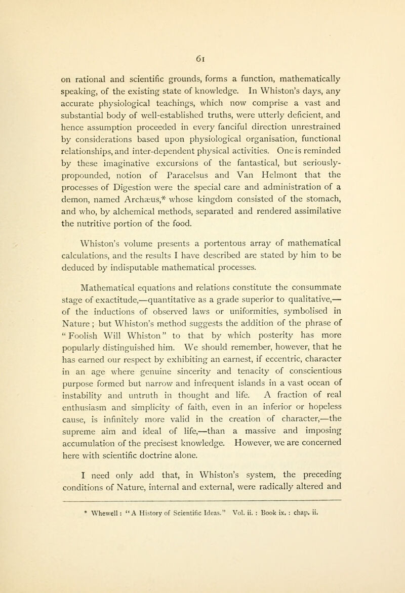 on rational and scientific grounds, forms a function, mathematically speaking, of the existing state of knowledge. In Whiston's days, any accurate physiological teachings, which now comprise a vast and substantial body of well-established truths, were utterly deficient, and hence assumption proceeded in every fanciful direction unrestrained by considerations based upon physiological organisation, functional relationships, and inter-dependent physical activities. One is reminded by these imaginative excursions of the fantastical, but seriously- propounded, notion of Paracelsus and Van Helmont that the processes of Digestion were the special care and administration of a demon, named Archaeus,* whose kingdom consisted of the stomach, and who, by alchemical methods, separated and rendered assimilative the nutritive portion of the food. Whiston's volume presents a portentous array of mathematical calculations, and the results I have described are stated by him to be deduced by indisputable mathematical processes. Mathematical equations and relations constitute the consummate stage of exactitude,—quantitative as a grade superior to qualitative,— of the inductions of observed laws or uniformities, symbolised in Nature ; but Whiston's method suggests the addition of the phrase of  Foolish Will Whiston to that by which posterity has more popularly distinguished him. We should remember, however, that he has earned our respect by exhibiting an earnest, if eccentric, character in an age where genuine sincerity and tenacity of conscientious purpose formed but narrow and infrequent islands in a vast ocean of instability and untruth in thought and life. A fraction of real enthusiasm and simplicity of faith, even in an inferior or hopeless cause, is infinitely more valid in the creation of character,—the supreme aim and ideal of life,—than a massive and imposing accumulation of the precisest knowledge. However, we are concerned here with scientific doctrine alone. I need only add that, in Whiston's system, the preceding conditions of Nature, internal and external, were radically altered and * Whewell: A History of Scientific Ideas. Vol. ii. : Book ix. ; chap. ii.