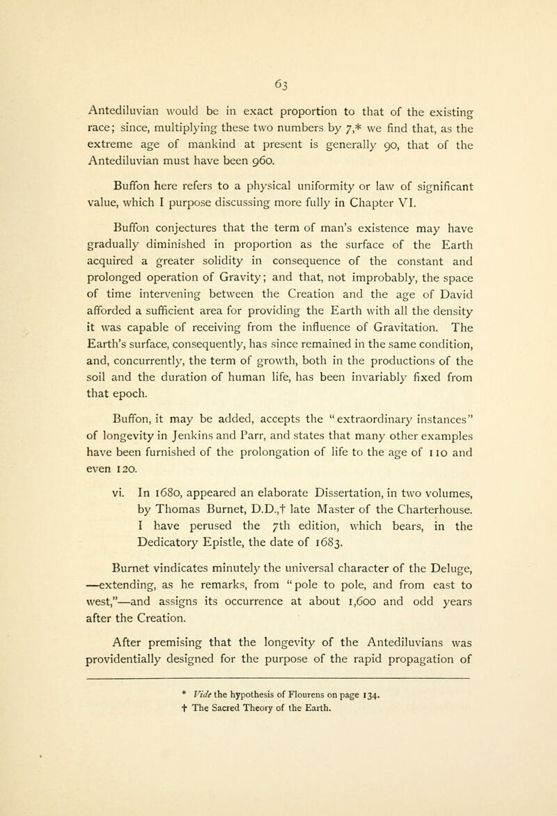 Antediluvian would be in exact proportion to that of the existing race; since, multiplying these two numbers by 7,* we find that, as the extreme age of mankind at present is generally 90, that of the Antediluvian must have been 960. Buffon here refers to a physical uniformity or law of significant value, which I purpose discussing more fully in Chapter VI. Buffon conjectures that the term of man's existence may have gradually diminished in proportion as the surface of the Earth acquired a greater solidity in consequence of the constant and prolonged operation of Gravity; and that, not improbably, the space of time intervening between the Creation and the age of David afforded a sufficient area for providing the Earth with all the density it was capable of receiving from the influence of Gravitation. The Earth's surface, consequently, has since remained in the same condition, and, concurrentl}', the term of growth, both in the productions of the soil and the duration of human life, has been invariably fixed from that epoch. Buffon, it may be added, accepts the extraordinary instances of longevity in Jenkins and Parr, and states that many other examples have been furnished of the prolongation of life to the age of 110 and even 120. vi. In 1680, appeared an elaborate Dissertation, in two volumes, by Thomas Burnet, D.D.,t late Master of the Charterhouse. I have perused the 7th edition, which bears, in the Dedicatory Epistle, the date of 1683. Burnet vindicates minutely the universal character of the Deluge, —extending, as he remarks, from pole to pole, and from east to west,—and assigns its occurrence at about 1,600 and odd years after the Creation. After premising that the longevity of the Antediluvians was providentially designed for the purpose of the rapid propagation of * Vide the hypothesis of Flourens on page 134. t The Sacred Theory of the Earth.