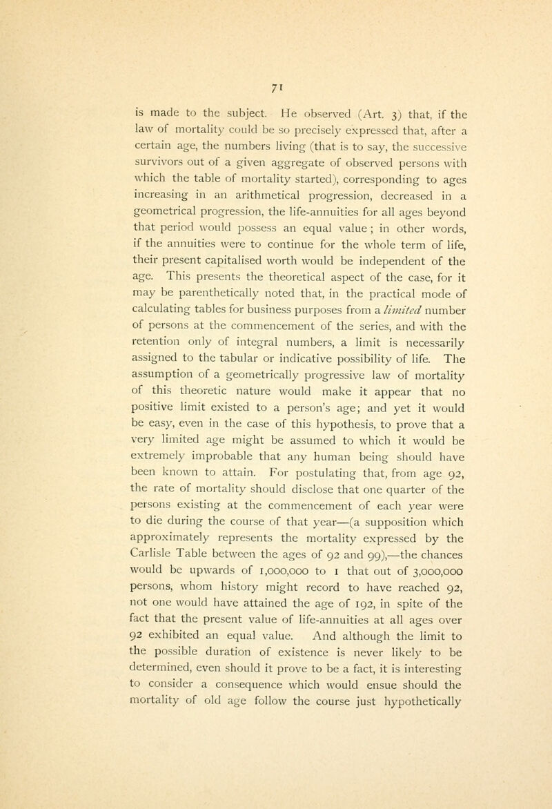 is made to the subject. He observed (Art. 3) that, if the law of mortalit}- could be so preciselj' expressed that, after a certain age, the numbers living (that is to say, the successive survivors out of a given aggregate of observed persons with which the table of mortality started), corresponding to ages increasing in an arithmetical progression, decreased in a geometrical progression, the life-annuities for all ages beyond that period would possess an equal value; in other words, if the annuities were to continue for the whole term of life, their present capitalised worth would be independent of the age. This presents the theoretical aspect of the case, for it may be parenthetically noted that, in the practical mode of calculating tables for business purposes from a limited number of persons at the commencement of the series, and with the retention only of integral numbers, a limit is necessarily assigned to the tabular or indicative possibility of life. The assumption of a geometrically progressive law of mortality of this theoretic nature would make it appear that no positive limit existed to a person's age; and yet it would be easy, even in the case of this hypothesis, to prove that a very limited age might be assumed to which it would be extremely improbable that any human being should have been known to attain. For postulating that, from age 92, the rate of mortality should disclose that one quarter of the persons existing at the commencement of each year were to die during the course of that year—(a supposition which approximately represents the mortality expressed by the Carlisle Table between the ages of 92 and 99),—the chances would be upwards of 1,000,000 to i that out of 3,000,000 persons, whom history might record to have reached 92, not one would have attained the age of 192, in spite of the fact that the present value of life-annuities at all ages over 92 exhibited an equal value. And although the limit to the possible duration of existence is never likely to be determined, even should it prove to be a fact, it is interesting to consider a consequence which would ensue should the mortality of old age follow the course just hypothetically