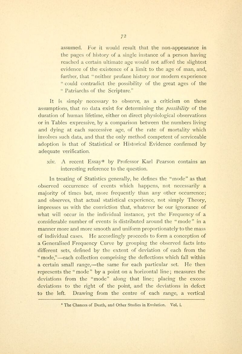 assumed, l-'or it would result that tlie non-appearance in the pages of history of a single instance of a person having reached a certain ultimate age would not afford the slightest evidence of the existence of a limit to the age of man, and, further, that  neither profane history nor modern experience  could contradict the possibility of the great ages of the  Patriarchs of the Scripture. It is simply necessary to observe, as a criticism on these assumptions, that no data exist for determining the possibility of the duration of human lifetime, either on direct physiological observations or in Tables expressive, by a comparison between the numbers living and dying at each successive age, of the rate of mortality which involves such data, and that the only method competent of serviceable adoption is that of Statistical or Historical Evidence confirmed by adequate verification. xiv. A recent Essay* by Professor Karl Pearson contains an interesting reference to the question. In treating of Statistics generally, he defines the mode as that observed occurrence of events which happens, not necessarily a majority of times but, more frequently than any other occurrence; and observes, that actual statistical e.xperience, not simply Theory, impresses us with the conviction that, whatever be our ignorance of what will occur in the individual instance, yet the Frequency of a considerable number of events is distributed around the mode in a manner more and more smooth and uniform proportionately to the mass of individual cases. He accordingly proceeds to form a conception of a Generalised Frequency Curve by grouping the observed facts into different sets, defined by the extent of deviation of each from the  mode,—each collection comprising the deflections which fall within a certain small range,—the same for each particular set. He then represents the  mode  by a point on a horizontal line; measures the deviations from the mode along that line; placing the excess deviations to the right of the point, and the deviations in defect to the left. Drawing from the centre of each range, a vertical * The Chances of Death, and Other Studies in Evolution. Vol, i.