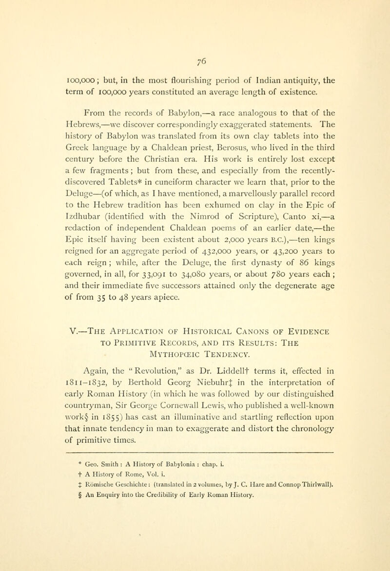 100,000; but, in the most flourishing period of Indian antiquity, the term of 100,000 years constituted an average length of existence. From the records of Babylon,—a race analogous to that of the Hebrews,—we discover correspondingly exaggerated statements. The history of Babylon was translated from its own clay tablets into the Greek language by a Chaldean priest, Berosus, who lived in the third century before the Christian era. His work is entirely lost except a few fragments; but from these, and especially from the recently- discovered Tablets* in cuneiform character we learn that, prior to the Deluge—(of which, as I have mentioned, a marvellously parallel record to the Hebrew tradition has been exhumed on clay in the Epic of Izdhubar (identified with the Nimrod of Scripture), Canto xi,—a redaction of independent Chaldean poems of an earlier date,—the Epic itself having been existent about 2,000 years B.C.),—ten kings reigned for an aggregate period of 432,000 years, or 43,200 years to each reign ; while, after the Deluge, the first dynasty of 86 kings governed, in all, for 33,091 to 34,080 years, or about 780 years each ; and their immediate five successors attained only the degenerate age of from 35 to 48 years apiece. V.—The Application of Historical Canons of Evidence TO Primitive Records, and its Results: The Mythopceic Tendency. Again, the  Revolution, as Dr. Liddellt terms it, effected in 1811-1832, by Berthold Georg Niebuhrf in the interpretation of early Roman History (in which he was followed by our distinguished countryman. Sir George Cornewall Lewis, who published a well-known work§ in 1855) has cast an illuminative and startling reflection upon that innate tendency in man to exaggerate and distort the chronology of primitive times. * Geo. Smith : A History of Babylonia : chap. i. t A History of Rome, Vol. i. J Romische Geschichte: (translated in 2 volumes, by J. C. Hare and Connop Thirhvall). § An Enquiry into the Credibility of Early Roman History.