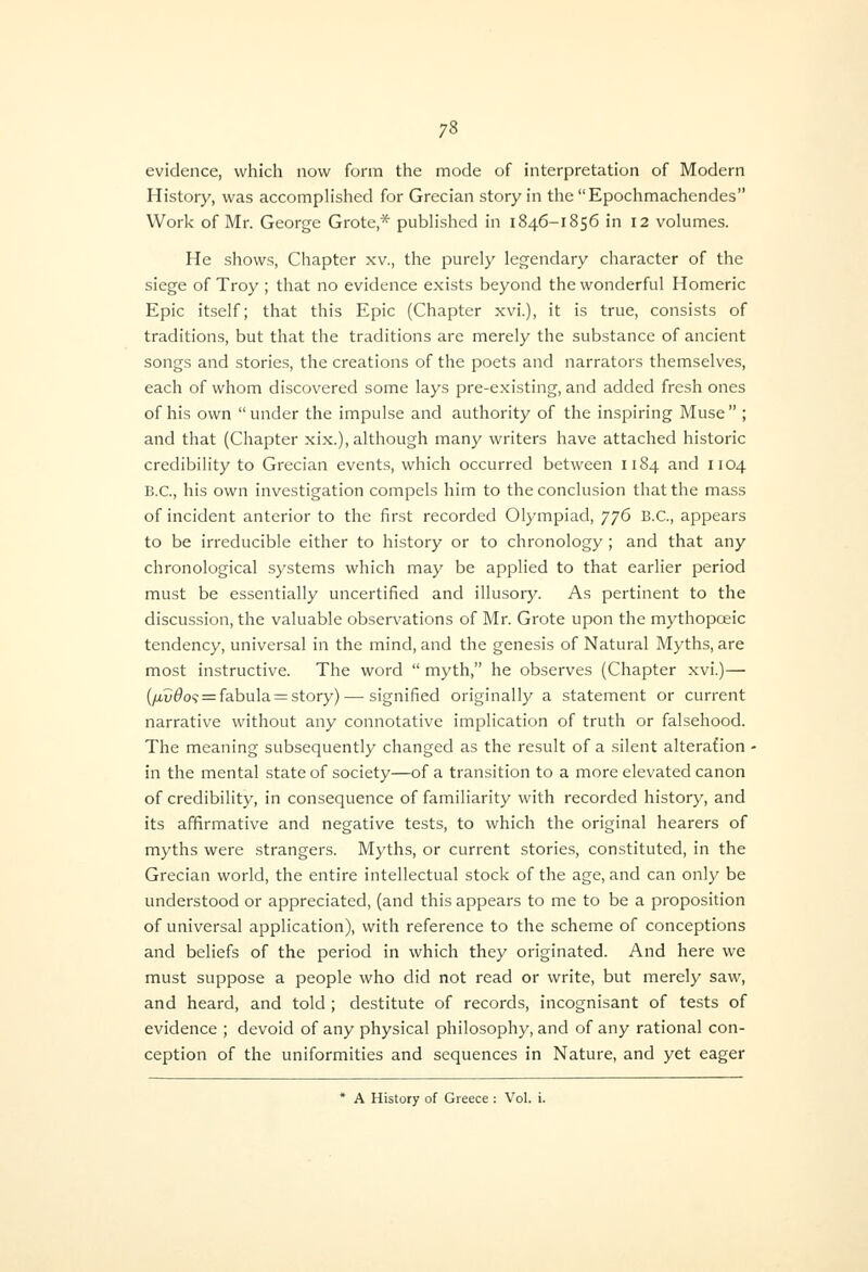 evidence, which now form the mode of interpretation of Modern History, was accomplished for Grecian story in tlie Epochmachendes Work of Mr. George Grote,* pubh'shcd in 1846-1856 in 12 volumes. He shows, Chapter xv., the purely legendary character of the siege of Troy ; that no evidence exists beyond the wonderful Homeric Epic itself; that this Epic (Chapter xvi.), it is true, consists of traditions, but that the traditions are merely the substance of ancient songs and stories, the creations of the poets and narrators themselves, each of whom discovered some lays pre-existing, and added fresh ones of his own under the impulse and authority of the inspiring Muse ; and that (Chapter xix.), although many writers have attached historic credibility to Grecian events, which occurred between 1184 and 1104 B.C., his own investigation compels him to the conclusion that the mass of incident anterior to the first recorded Olympiad, 'J'j6 B.C., appears to be irreducible either to history or to chronology ; and that any chronological systems which may be applied to that earlier period must be essentially uncertified and illusory. As pertinent to the discussion, the valuable observations of Mr. Grote upon the mythopoeic tendency, universal in the mind, and the genesis of Natural Myths, are most instructive. The word  myth, he observes (Chapter xvi.)— (/xv^09 = fabula = story) — signified originally a statement or current narrative without any connotative implication of truth or falsehood. The meaning subsequently changed as the result of a silent alteration - in the mental state of society—of a transition to a more elevated canon of credibility, in consequence of familiarity with recorded history, and its affirmative and negative tests, to which the original hearers of myths were strangers. Myths, or current stories, constituted, in the Grecian world, the entire intellectual stock of the age, and can only be understood or appreciated, (and this appears to me to be a proposition of universal application), with reference to the scheme of conceptions and beliefs of the period in which they originated. And here we must suppose a people who did not read or write, but merely saw, and heard, and told ; destitute of records, incognisant of tests of evidence ; devoid of any physical philosophy, and of any rational con- ception of the uniformities and sequences in Nature, and yet eager * A History of Greece : Vol. i.