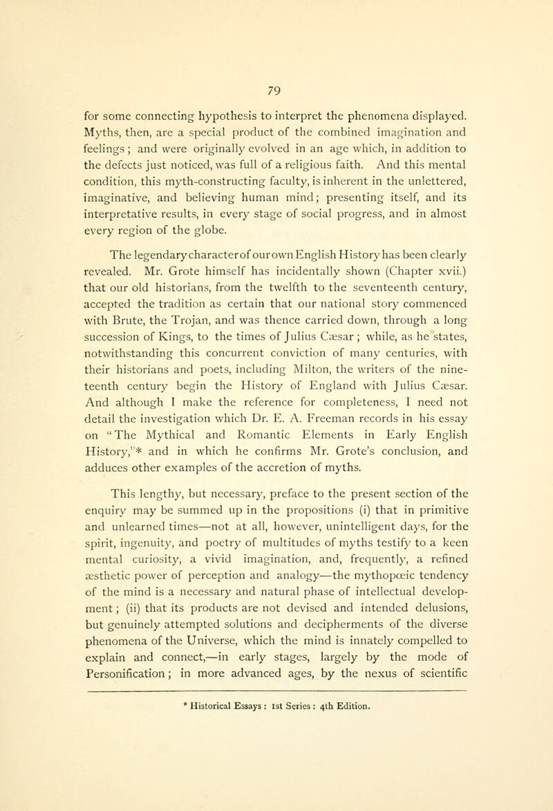 for some connecting hypothesis to interpret the phenomena displayed. Myths, then, are a special product of the combined imagination and feelings; and were originally evolved in an age which, in addition to the defects just noticed, was full of a religious faith. And this mental condition, this myth-constructing faculty, is inherent in the unlettered, imaginative, and believing human mind; presenting itself, and its interpretative results, in every stage of social progress, and in almost every region of the globe. The legendary characterofourown English History has been clearly revealed. Mr. Grote himself has incidentally shown (Chapter xvii.) that our old historians, from the twelfth to the seventeenth century, accepted the tradition as certain that our national story commenced with Brute, the Trojan, and was thence carried down, through a long succession of Kings, to the times of Julius Caesar ; while, as he states, notwithstanding this concurrent conviction of many centuries, with their historians and poets, including Milton, the writers of the nine- teenth century begin the History of England with Julius Csesar. And although I make the reference for completeness, I need not detail the investigation which Dr. E. A. Freeman records in his essay on The Mythical and Romantic Elements in Early English History,* and in which he confirms Mr. Grote's conclusion, and adduces other examples of the accretion of myths. This lengthy, but necessary, preface to the present section of the enquiry may be summed up in the propositions (i) that in primitive and unlearned times—not at all, however, unintelligent days, for the spirit, ingenuity, and poetry of multitudes of myths testify to a keen mental curiosity, a vivid imagination, and, frequently, a refined iEsthetic power of perception and analogy—the mythopceic tendency of the mind is a necessary and natural phase of intellectual develop- ment ; (ii) that its products are not devised and intended delusions, but genuinely attempted solutions and decipherments of the diverse phenomena of the Universe, which the mind is innately compelled to explain and connect,—in early stages, largely by the mode of Personification; in more advanced ages, by the nexus of scientific * Historical Essays : 1st Series : 4th Edition.