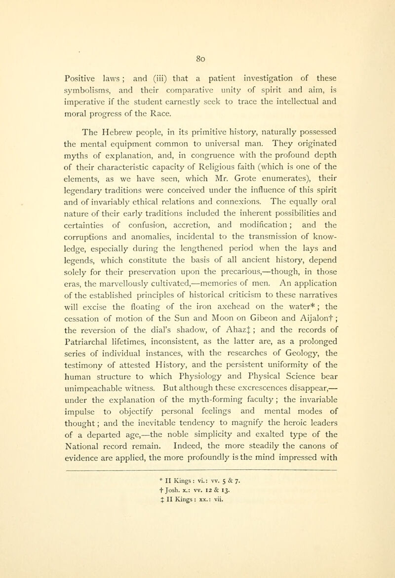 Positive laws; and (iii) that a patient investigation of these symbolisms, and their comparative unity of spirit and aim, is imperative if the student earnestly seek to trace the intellectual and moral progress of the Race. The Hebrew people, in its primitive history, naturally possessed the mental equipment common to universal man. They originated myths of explanation, and, in congruence with the profound depth of their characteristic capacity of Religious faith (which is one of the elements, as we have seen, which Mr. Grote enumerates), their legendary traditions were conceived under the influence of this spirit and of invariably ethical relations and connexions. The equally oral nature of their early traditions included the inherent possibilities and certainties of confusion, accretion, and modification; and the corruptions and anomalies, incidental to the transmission of know- ledge, especially during the lengthened period when the lays and legends, which constitute the basis of all ancient history, depend solely for their preservation upon the precarious,—though, in those eras, the marvellously cultivated,—memories of men. An application of the established principles of historical criticism to these narratives will excise the floating of the iron axehead on the water*; the cessation of motion of the Sun and Moon on Gibeon and Aijalont; the reversion of the dial's shadow, of AhazJ ; and the records of Patriarchal lifetimes, inconsistent, as the latter are, as a prolonged series of individual instances, with the researches of Geology, the testimony of attested History, and the persistent uniformity of the human structure to which Physiology and Physical Science bear unimpeachable witness. But although these excrescences disappear,— under the explanation of the myth-forming faculty; the invariable impulse to objectify personal feelings and mental modes of thought; and the inevitable tendency to magnify the heroic leaders of a departed age,—the noble simplicity and exalted type of the National record remain. Indeed, the more steadily the canons of evidence are applied, the more profoundly is the mind impressed with * II Kings : vi.: vv. S & 7. t Josh. X.: vv. 12 & 13. X II Kings : xx.: vii.