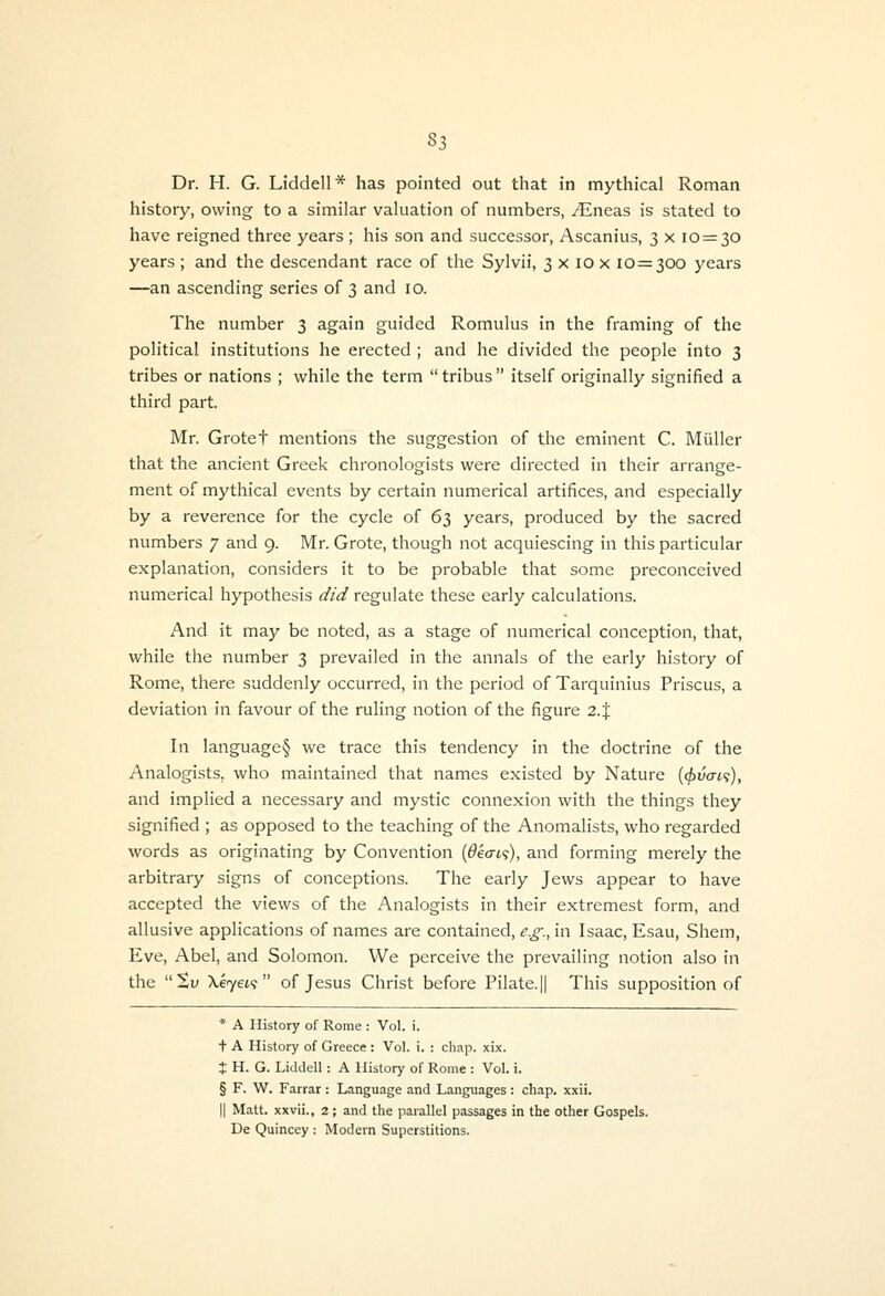 history, owing to a similar valuation of numbers, .(Eneas is stated to have reigned three years ; his son and successor, Ascanius, 3 x 10=30 years ; and the descendant race of the Sylvii, 3 x 10 x 10=300 years —an ascending series of 3 and 10. The number 3 again guided Romulus in the framing of the political institutions he erected ; and he divided the people into 3 tribes or nations ; while the term  tribus  itself originally signified a third part. Mr. Grotet mentions the suggestion of the eminent C. Miiller that the ancient Greek chronologists were directed in their arrange- ment of mythical events by certain numerical artifices, and especially by a reverence for the cycle of 63 years, produced by the sacred numbers 7 and 9. Mr. Grote, though not acquiescing in this particular explanation, considers it to be probable that some preconceived numerical hypothesis did regulate these early calculations. And it may be noted, as a stage of numerical conception, that, while the number 3 prevailed in the annals of the early history of Rome, there suddenly occurred, in the period of Tarquinius Priscus, a deviation in favour of the ruling notion of the figure 2. J In language§ we trace this tendency in the doctrine of the Analogists, who maintained that names existed by Nature (cj^vai^), and implied a necessary and mystic connexion with the things they signified ; as opposed to the teaching of the Anomalists, who regarded words as originating by Convention {6k(n<;), and forming merely the arbitrary signs of conceptions. The early Jews appear to have accepted the views of the Analogists in their extremest form, and allusive applications of names are contained, e.g., in Isaac, Esau, Shem, Eve, Abel, and Solomon. We perceive the prevailing notion also in the Sw \e7et? of Jesus Christ before Pilate. || This supposition of * A History of Rome : Vol. i. + A History of Greece : Vol. I. : chap. xix. t H. G. Liddell : A History of Rome : Vol. i. § F. W. Farrar: Language and Languages : chap. xxii. II Matt, xxvli., 2; and the parallel passages in the other Gospels. De Quincey : Modern Superstitions.