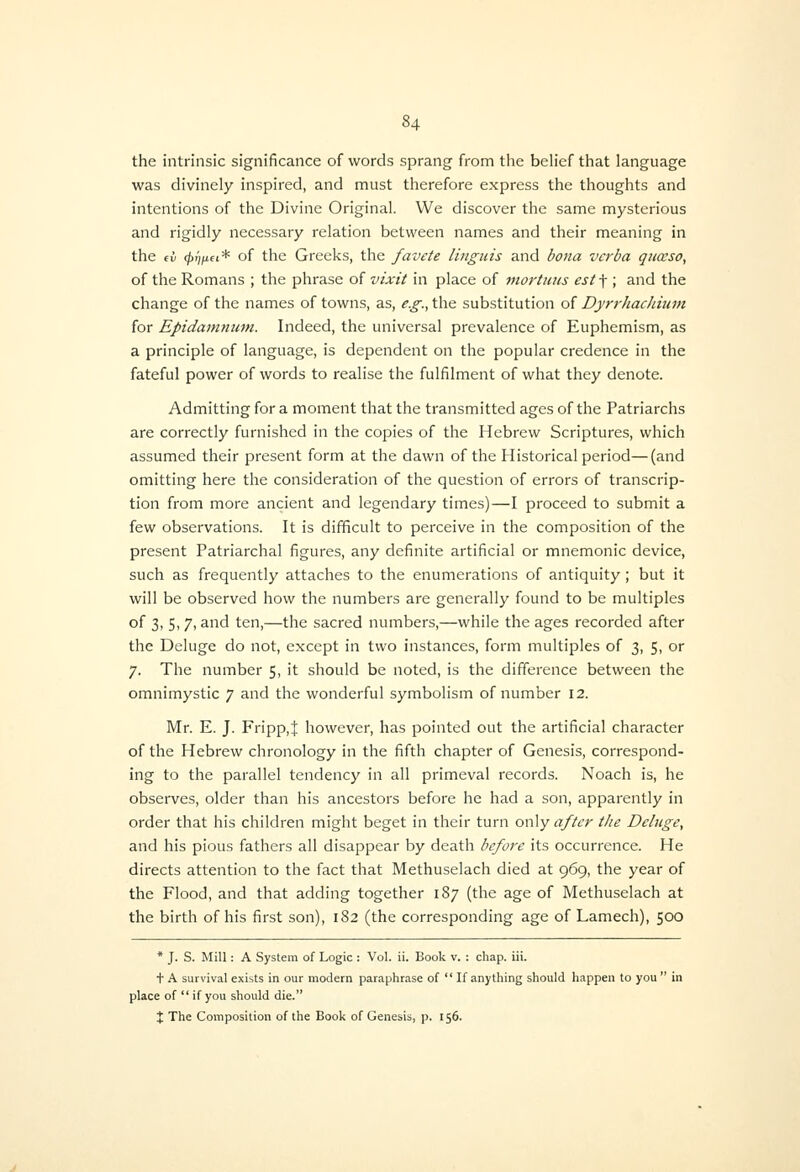 the intrinsic significance of words sprang from the belief that language was divinely inspired, and must therefore express the thoughts and intentions of the Divine Original. We discover the same mysterious and rigidly necessary relation between names and their meaning in the fi (pt)iiei* of the Greeks, the favete Unguis and bona verba qiiceso, of the Romans ; the phrase of vixit in place of 7nortuns est-\ ; and the change of the names of towns, as, e.g., the substitution of DyrrJiacliium for Epidamnuni. Indeed, the universal prevalence of Euphemism, as a principle of language, is dependent on the popular credence in the fateful power of words to realise the fulfilment of what they denote. Admitting for a moment that the transmitted ages of the Patriarchs are correctly furnished in the copies of the Hebrew Scriptures, which assumed their present form at the dawn of the Historical period—(and omitting here the consideration of the question of errors of transcrip- tion from more ancient and legendary times)—I proceed to submit a few observations. It is difficult to perceive in the composition of the present Patriarchal figures, any definite artificial or mnemonic device, such as frequently attaches to the enumerations of antiquity; but it will be observed how the numbers are generally found to be multiples of 3, 5,7, and ten,—the sacred numbers,—while the ages recorded after the Deluge do not, except in two instances, form multiples of 3, 5, or 7. The number 5, it should be noted, is the difference between the omnimystic 7 and the wonderful symbolism of number 12. Mr. E. J. Fripp,J however, has pointed out the artificial character of the Hebrew chronology in the fifth chapter of Genesis, correspond- ing to the parallel tendency in all primeval records. Noach is, he observes, older than his ancestors before he had a son, apparently in order that his children might beget in their turn only after the Deluge, and his pious fathers all disappear by death before its occurrence. He directs attention to the fact that Methuselach died at 969, the year of the Flood, and that adding together 187 (the age of Methuselach at the birth of his first son), 182 (the corresponding age of Lamech), 500 * J. S. Mill: A System of Logic : Vol. ii. Book v. : chap. iii. t A survival exists in our modern paraphrase of  If anything should happen to you  in place of  if you should die. X The Composition of the Book of Genesis, p. 156.