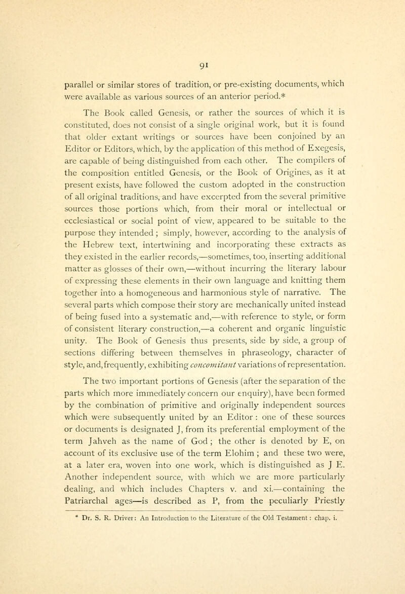 parallel or similar stores of tradition, or pre-existing documents, which were available as various sources of an anterior period.* The Book called Genesis, or rather the sources of which it is constituted, does not consist of a single original work, but it is found that older extant writings or sources have been conjoined by an Editor or Editors, which, by the application of this method of Exegesis, are capable of being distinguished from each other. The compilers of the composition entitled Genesis, or the Book of Origines, as it at present exists, have followed the custom adopted in the construction of all original traditions, and have excerpted from the several primitive sources those portions which, from their moral or Intellectual or ecclesiastical or social point of view, appeared to be suitable to the purpose they intended ; simply, however, according to the analysis of the Hebrew text, intertwining and incorporating these extracts as they existed in the earlier records,—sometimes, too, inserting additional matter as glosses of their own,—without incurring the literary labour of expressing these elements in their own language and knitting them together into a homogeneous and harmonious style of narrative. The several parts which compose their story are mechanically united instead of being fused into a systematic and,—with reference to style, or form of consistent literary construction,—a coherent and organic linguistic unity. The Book of Genesis thus presents, side by side, a group of sections differing between themselves in phraseology, character of style, and, frequently, exhibiting cowc^JWi/rt;/^ variations of representation. The two important portions of Genesis (after the separation of the parts which more immediately concern our enquiry), have been formed by the combination of primitive and originally independent sources which were subsequently united by an Editor : one of these sources or documents is designated J, from its preferential employment of the term Jahveh as the name of God ; the other is denoted by E, on account of its exclusive use of the term Elohim ; and these two were, at a later era, woven into one work, which is distinguished as J E. Another independent source, with which we are more particularly dealing, and which includes Chapters v. and xi.—containing the Patriarchal ages—is described as P, from the peculiarly Priestly * Dr. S. R. Driver: An Introduction to the Literature of the Old Testament: chap. i.