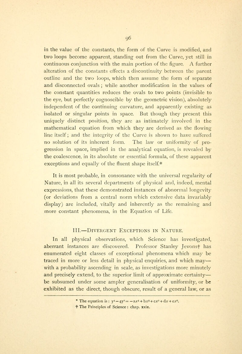 in the value of the constants, the form of the Curve is modified, and two loops become apparent, standing out from the Curve, yet still in continuous conjunction with the main portion of the figure. A further alteration of the constants effects a discontinuity between the parent outline and the two loops, which then assume the form of separate and disconnected ovals ; while another modification in the values of the constant quantities reduces the ovals to two points (invisible to the eye, but perfectly cognoscible by the geometric vision), absolutely independent of the continuing curvature, and apparently existing as isolated or singular points in space. But though they present this uniquely distinct position, they are as intimately involved in the mathematical equation from which they are derived as the flowing line itself; and the integrity of the Curve is shown to have suffered no solution of its inherent form. The law or uniformity of pro- gression in space, implied in the analytical equation, is revealed by the coalescence, in its absolute or essential formula, of these apparent exceptions and equally of the fluent shape itself.* It is most probable, in consonance with the universal regularity of Nature, in all its several departments of physical and, indeed, mental expressions, that these demonstrated instances of abnormal longevity (or deviations from a central norm which extensive data invariably display) are included, vitally and inherently as the remaining and more constant phenomena, in the Equation of Life. III.—Divergent Exceptions in Nature. In all physical observations, which Science has investigated, aberrant instances are discovered. Professor Stanley Jevonsf has enumerated eight classes of exceptional phenom.ena which may be traced in more or less detail in physical enquiries, and which may— with a probability ascending in scale, as investigations more minutely and precisely extend, to the superior limit of approximate certainty— be subsumed under some ampler generalisation of uniformity, or be exhibited as the direct, though obscure, result of a general law, or as * The equation is : y* — 4y' = — a;ir'' + bA-3 + ex' + dx + ex°. + The Principles of Science : chap. xxix.