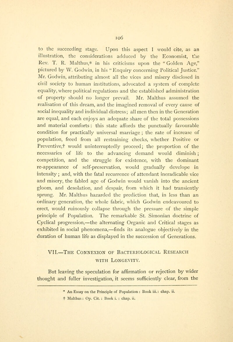 io6 to the succeeding stage. Upon this aspect 1 would cite, as an ilkistration, the considerations adduced by the Economist, the Rev. T. R. Malthus,* in his criticisms upon the  Golden Age, pictured by W. Godwin, in his  Enquiry concerning Political Justice. Mr. Godwin, attributing almost all the vices and misery disclosed in civil society to human institutions, advocated a system of complete equality, where political regulations and the established administration of property should no longer prevail. Mr. Malthus assumed the realisation of this dream, and the imagined removal of every cause of social inequality and individual distress; all men then in the Generation are equal, and each enjoys an adequate share of the total possessions and material comforts: this state affords the punctually favourable condition for practically universal marriage ; the rate of increase of population, freed from all restraining checks, whether Positive or Preventive,t would uninterruptedly proceed; the proportion of the necessaries of life to the advancing demand would diminish; competition, and the struggle for existence, with the dominant re-appearance of self-preservation, would gradually develope in intensity ; and, with the fatal recurrence of attendant ineradicable vice and misery, the fabled age of Godwin would vanish into the ancient gloom, and desolation, and despair, from which it had transiently sprung. Mr. Malthus hazarded the prediction that, in less than an ordinary generation, the whole fabric, which Godwin endeavoured to erect, would ruinously collapse through the pressure of the simple principle of Population. The remarkable St. Simonian doctrine of Cyclical progression,—the alternating Organic and Critical stages as exhibited in social phenomena,—finds its analogue objectively in the duration of human life as displayed in the succession of Generations. VII.—The Connexion of Bacteriological Research WITH Longevity. But leaving the speculation for affirmation or rejection by wider thought and fuller investigation, it seems sufficiently clear, from the * An Essay on the Principle of Population : Book iii.: chap. ii.