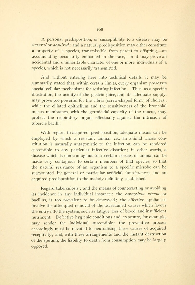 io8 A personal predisposition, or susceptibility to a disease, may be natural ox acquired: and a natural predisposition may either constitute a property of a species, transmissible from parent to offspring,—an accumulating peculiarity embodied in the race,—or it may prove an accidental and uninheritable character of one or more individuals of a species, which is not necessarily transmitted. And without entering here into technical details, it may be summarily stated that, within certain limits, every organism possesses special cellular mechanisms for resisting infection. Thus, as a specific illustration, the acidity of the gastric juice, and its adequate supply, may prove too powerful for the vibrio (screw-shaped form) of cholera ; while the ciliated epithelium and the sensitiveness of the bronchial mucus membranes, with the germicidal capacity of the mucus, may protect the respiratory organs effectually against the intrusion of tubercle bacilli. With regard to acquired predisposition, adequate means can be employed by which a resistant animal, i.e., an animal whose con- stitution is naturally antagonistic to the infection, can be rendered susceptible to any particular infective disorder ; in other words, a disease which is non-contagious to a certain species of animal can be made very contagious to certain members of that species, so that the natural resistance of an organism to a specific microbe can be surmounted by general or particular artificial interferences, and an acquired predisposition to the malady definitely established. Regard tuberculosis ; and the means of counteracting or avoiding its incidence in any individual instance : the contagimn vivuni, or bacillus, is too prevalent to be destroyed ; the effective appliances involve the attempted removal of the ascertained causes which favour the entry into the system, such as fatigue, loss of blood, and insufficient nutriment. Defective hygienic conditions and exposure, for example, may render the individual susceptible: the preventive process accordingly must be devoted to neutralising these causes of acquired receptivity; and, with these arrangements and the instant destruction of the sputum, the liability to death from consumption may be largely opposed.