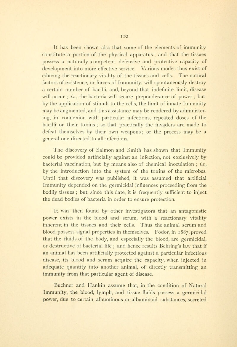 It has been shown also that some of the elements of immunity constitute a portion of the physical apparatus ; and that the tissues possess a naturally competent defensive and protective capacity of development into more effective service. Various modes thus exist of educing the reactionary vitality of the tissues and cells. The natural factors of existence, or forces of Immunity, will spontaneously destroy a certain number of bacilli, and, beyond that indefinite limit, disease will occur ; £<?., the bacteria will secure preponderance of power; but by the application of stimuli to the cells, the limit of innate Immunity may be augmented, and this assistance may be rendered by administer- ing, in connexion with particular infections, repeated doses of the bacilli or their toxins ; so that practically the invaders are made to defeat themselves by their own weapons; or the process may be a general one directed to all infections. The discovery of Salmon and Smith has shown that Immunity could be provided artificially against an infection, not exclusively by bacterial vaccination, but by means also of chemical inoculation ; i.e., by the introduction into the system of the toxins of the microbes. Until that discovery was published, it was assumed that artificial Immunity depended on the germicidal influences proceeding from the bodily tissues ; but, since this date, it is frequently sufficient to inject the dead bodies of bacteria in order to ensure protection. It was then found by other investigators that an antagonistic power exists in the blood and serum, with a reactionary vitality inherent in the tissues and their cells. Thus the animal serum and blood possess signal properties in themselves. Fodor, in 1887, proved that the fluids of the body, and especially the blood, are germicidal, or destructive of bacterial life ; and hence results Behring's law that if an animal has been artificially protected against a particular infectious disease, its blood and serum acquire the capacity, when injected in adequate quantity into another animal, of directly transmitting an immunity from that particular agent of disease. Buchner and Hankin assume that, in the condition of Natural Immunity, the blood, lymph, and tissue fluids possess a germicidal power, due to certain albuminous or albuminoid substances, secreted