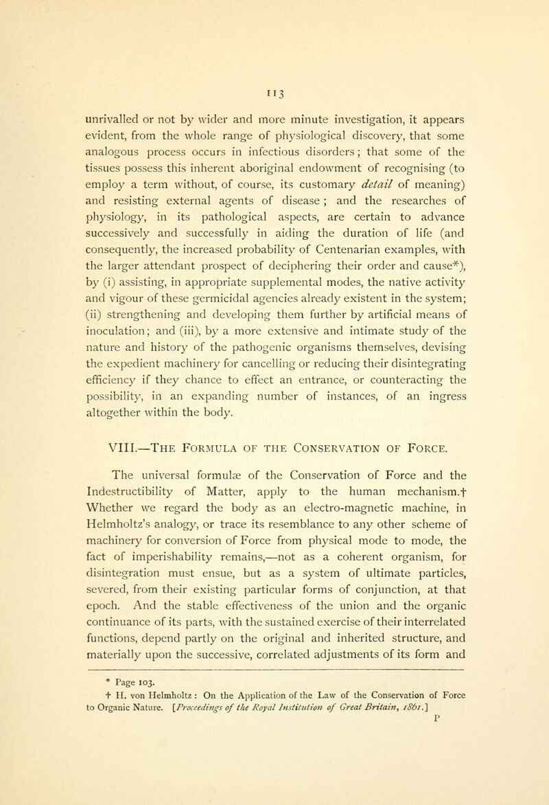 unrivalled or not by wider and more minute investigation, it appears evident, from the whole range of physiological discovery, that some analogous process occurs in infectious disorders ; that some of the tissues possess this inherent aboriginal endowment of recognising (to employ a term without, of course, its customary detail of meaning) and resisting external agents of disease; and the researches of physiology, in its pathological aspects, are certain to advance successively and successfully in aiding the duration of life (and consequently, the increased probability of Centenarian examples, with the larger attendant prospect of deciphering their order and cause*), by (i) assisting, in appropriate supplemental modes, the native activity and vigour of these germicidal agencies already existent in the system; (ii) strengthening and developing them further by artificial means of inoculation; and (iii), bj- a more extensive and intimate study of the nature and history of the pathogenic organisms themselves, devising the expedient machinery for cancelling or reducing their disintegrating efficiency if they chance to effect an entrance, or counteracting the possibility, in an expanding number of instances, of an ingress altogether within the body. VIII.—The Formula of the Conservation of Force. The universal formula of the Conservation of Force and the Indestructibility of Matter, apply to the human mechanism.f Whether we regard the body as an electro-magnetic machine, in Helmholtz's analogy, or trace its resemblance to any other scheme of machinery for conversion of Force from physical mode to mode, the fact of imperishability remains,—not as a coherent organism, for disintegration must ensue, but as a system of ultimate particles, severed, from their existing particular forms of conjunction, at that epoch. And the stable effectiveness of the union and the organic continuance of its parts, with the sustained exercise of their interrelated functions, depend partly on the original and inherited structure, and materially upon the successive, correlated adjustments of its form and * Page 103. + H. von Helmholtz : On the Application of tlie Law of the Conservation of Force to Organic Nature. \_Proceedings of the Royal Institution of Great Britain, iSbi.] V