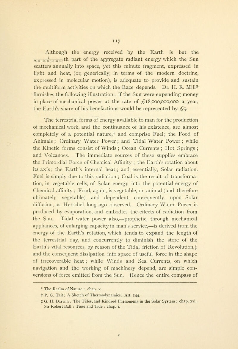 Although the energy received by the Earth is but the 2.ood7o^oo,ooo^h part of the aggregate radiant energy which the Sun scatters annually into space, yet this minute fragment, expressed in light and heat, (or, generically, in terms of the modern doctrine, expressed in molecular motion), is adequate to provide and sustain the multiform activities on which the Race depends. Dr. H. R. Mill* •furnishes the following illustration : if the Sun were expending money in place of mechanical power at the rate of ;£^ 18,000,000,000 a year, the Earth's share of his benefactions would be represented by £g. The terrestrial forms of energy available to man for the production of mechanical work, and the continuance of his existence, are almost completely of a potential nature,t and comprise Fuel; the Food of Animals ; Ordinary Water Power; and Tidal Water Power; while the Kinetic forms consist of Winds ; Ocean Currents ; Hot Springs ; and Volcanoes. The immediate sources of these supplies embrace the Primordial Force of Chemical Affinity ; the Earth's rotation about its axis ; the Earth's internal heat ; and, essentially. Solar radiation. Fuel is simply due to this radiation ; Coal is the result of transforma- tion, in vegetable cells, of Solar energy into the potential energy of Chemical affinity ; Food, again, is vegetable, or animal (and therefore ultimately vegetable), and dependent, consequently, upon Solar diffusion, as Herschel long ago observed. Ordinary Water Power is produced by evaporation, and embodies the effects of radiation from the Sun. Tidal water power also,—prophetic, through mechanical appliances, of enlarging capacity in man's service,—is derived from the energy of the Earth's rotation, which tends to expand the length of the terrestrial day, and concurrently to diminish the store of the Earth's vital resources, by reason of the Tidal friction of Revolution, J and the consequent dissipation into space of useful force in the shape of irrecoverable heat; while Winds and Sea Currents, on which navigation and the working of machinery depend, are simple con- versions of force emitted from the Sun. Hence the entire compass of * The Realm of Nature : chap. v. t P. G. Tail: A Sketch of Thermodynamics: Art. 144. J G. H. Darwin : The Tides, and Kindred Phenomena in the Solar System : chap. xvi. Sir Robert Ball : Time and Tide : chap, i.