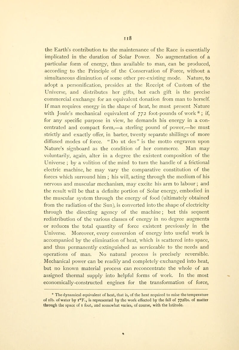 the Earth's contribution to the maintenance of the Race is essentially implicated in the duration of Solar Power. No augmentation of a particular form of energy, thus available to man, can be produced, according to the Principle of the Conservation of Force, without a simultaneous diminution of some other pre-existing mode. Nature, to adopt a personification, presides at the Receipt of Custom of the Universe, and distributes her gifts, but each gift is the precise commercial exchange for an equivalent donation from man to herself If man requires energy in the shape of heat, he must present Nature with Joule's mechanical equivalent of 772 foot-pounds of work * ; if, for any specific purpose in view, he demands his energy in a con- centrated and compact form,—a sterling pound of power,—he must strictly and exactly offer, in barter, twenty separate shillings of more diffused modes of force.  Do ut des is the motto engraven upon Nature's signboard as the condition of her commerce. Man may voluntarily, again, alter in a degree the existent composition of the Universe ; by a volition of the mind to turn the handle of a frictional electric machine, he may vary the comparative constitution of the forces which surround him ; his will, acting through the medium of his nervous and muscular mechanism, may excite his arm to labour; and the result will be that a definite portion of Solar energy, embodied in the muscular system through the energy of food (ultimately obtained from the radiation of the Sun), is converted into the shape of electricity through the directing agency of the machine; but this sequent redistribution of the various classes of energy in no degree augments or reduces the total quantity of force existent previously in the Universe. Moreover, every conversion of energy into useful work is accompanied by the elimination of heat, which is scattered into space, and thus permanently extinguished as serviceable to the needs and operations of man. No natural process is precisely reversible. Mechanical power can be readily and completely exchanged into heat, but no known material process can reconcentrate the whole of an assigned thermal supply into helpful forms of work. In the most economically-constructed engines for the transformation of force, * The dynamical equivalent of heat, that is, of the heat required to raise the temperature of lib. of water by !¥., is represented by the work effected by the fall of 772lbs. of matter through the space of i foot, and somewhat varies, of course, with the latitude.