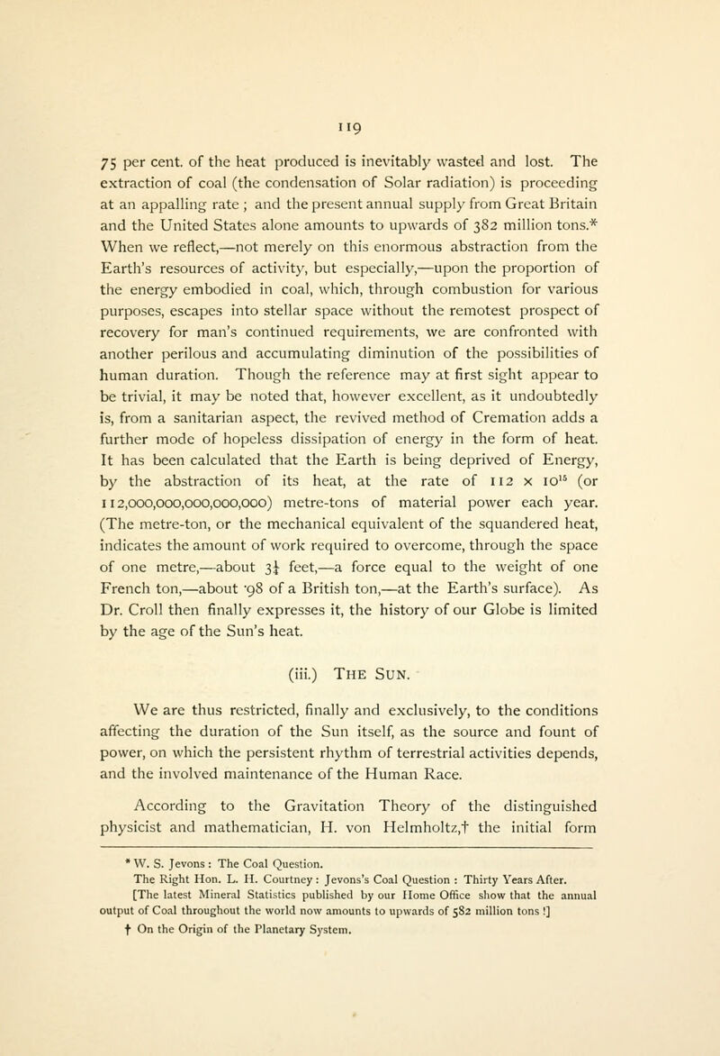 75 per cent, of the heat produced is inevitably wasted and lost. The extraction of coal (the condensation of Solar radiation) is proceeding at an appalling rate ; and the present annual supply from Great Britain and the United States alone amounts to upwards of 382 million tons.* When we reflect,—not merely on this enormous abstraction from the Earth's resources of activity, but especially,—upon the proportion of the energy embodied in coal, which, through combustion for various purposes, escapes into stellar space without the remotest prospect of recovery for man's continued requirements, we are confronted with another perilous and accumulating diminution of the possibilities of human duration. Though the reference may at first sight appear to be trivial, it may be noted that, however excellent, as it undoubtedly is, from a sanitarian aspect, the revived method of Cremation adds a further mode of hopeless dissipation of energy in the form of heat. It has been calculated that the Earth is being deprived of Energy, by the abstraction of its heat, at the rate of 112 x 10'^ (or 112,000,000,000,000,000) metre-tons of material power each year. (The metre-ton, or the mechanical equivalent of the squandered heat, indicates the amount of work required to overcome, through the space of one metre,—about 3J feet,—a force equal to the weight of one French ton,—about '98 of a British ton,—at the Earth's surface). As Dr. Croll then finally expresses it, the history of our Globe is limited by the age of the Sun's heat. (iii.) The Sun. We are thus restricted, finally and exclusively, to the conditions affecting the duration of the Sun itself, as the source and fount of power, on which the persistent rhythm of terrestrial activities depends, and the involved maintenance of the Human Race. According to the Gravitation Theory of the distinguished physicist and mathematician, H. von Helmholtz,t the initial form * W. S. Jevons : The Coal Question. The Right Hon. L. H. Courtney: Jevons's Coal Question : Thirty Years After. [The latest Mineral Statistics published by our Home Office show that the annual output of Coal throughout the world now amounts to upwards of 582 million tons !] t On the Origin of the Planetary System.