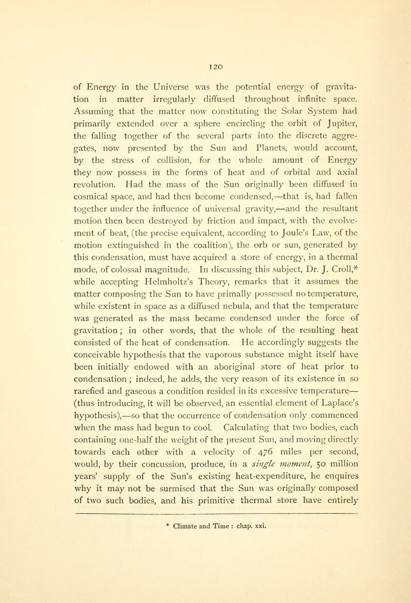 tion in matter irregularly diffused throughout infinite space. Assuming that the matter now constituting the Solar System had primarily extended over a sphere encircling the orbit of Jupiter, the falling together of the several parts into the discrete aggre- gates, now presented by the Sun and Planets, would account, by the stress of collision, for the whole amount of Energy they now possess in the forms of heat and of orbital and axial revolution. Had the mass of the Sun originally been diffused in cosmical space, and had then become condensed,—that is, had fallen together under the influence of universal gravity,—and the resultant motion then been destroyed by friction and impact, with the evolve- ment of heat, (the precise equivalent, according to Joule's Law, of the motion extinguished in the coalition), the orb or sun, generated by this condensation, must have acquired a store of energy, in a thermal mode, of colossal magnitude. In discussing this subject. Dr. J. Croll,* while accepting Helmholtz's Theory, remarks that it assumes the matter composing the Sun to have primally possessed no temperature, while existent in space as a diffused nebula, and that the temperature was generated as the mass became condensed under the force of gravitation; in other words, that the whole of the resulting heat consisted of the heat of condensation. He accordingly suggests the conceivable hypothesis that the vaporous substance might itself have been initially endowed with an aboriginal store of heat prior to condensation; indeed, he adds, the very reason of its existence in so rarefied and gaseous a condition resided in its excessive temperature— (thus introducing, it will be observed, an essential element of Laplace's hypothesis),—so that the occurrence of condensation only commenced when the mass had begun to cool. Calculating that two bodies, each containing one-half the weight of the present Sun, and moving directly towards each other with a velocity of 476 miles per second, would, by their concussion, produce, in a single moment, 50 million years' supply of the Sun's existing heat-expenditure, he enquires why it may not be surmised that the Sun was originally composed of two such bodies, and his primitive thermal store have entirely * Climate and Time : chap. xxi.