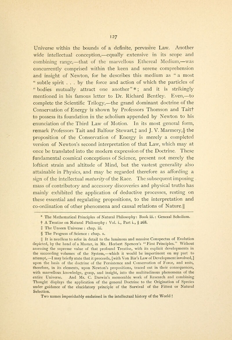 Universe within the bounds of a definite, pervasive Law. Another wide intellectual conception,—equally extensive in its scope and combining range,—that of the marvellous Ethereal Medium,—was concurrently comprised within the keen and serene comprehension and insight of Newton, for he describes this medium as  a most  subtle spirit ... by the force and action of which the particles of  bodies mutually attract one another *; and it is strikingly mentioned in his famous letter to Dr. Richard Bentley. Even,—to complete the Scientific Trilogy,—the grand dominant doctrine of the Conservation of Energy is shown by Professors Thomson and Taitt to possess its foundation in the scholium appended by Newton to his enunciation of the Third Law of Motion. In its most general form, remark Professors Tait and Balfour Stewart,! and J. V. Marmery,§ the proposition of the Conservation of Energy is merely a completed version of Newton's second interpretation of that Law, which may at once be translated into the modern expression of the Doctrine. These fundamental cosmical conceptions of Science, present not merely the loftiest strain and altitude of Mind, but the vastest generality also attainable in Physics, and may be regarded therefore as affording a sign of the intellectual maturity of the Race. The subsequent imposing mass of contributory and accessory discoveries and physical truths has mainly exhibited the application of deductive processes, resting on these essential and regulating propositions, to the interpretation and co-ordination of other phenomena and causal relations of Nature. || * The Mathematical Principles of Natural Philosophy: Book iii.: General Scholium. + A Treatise on Natural Philosophy: Vol. i., Part i., § 268. t The Unseen Universe : chap. iii. § The Progress of Science : chap. x. II It is needless to refer in detail to the luminous and massive Conspectus of Evolution depicted, by the hand of a Master, in Mr. Herbert Spencer's First Principles. Without assessing the supreme value of that profound Treatise, with its explicit developments in the succeeding volumes of the System,—which it would be impertinent on my part to attempt,—I may briefly state that it proceeds, [with Von Bar's Law of Development involved,] upon the basis of the doctrine of the Persistence and Conservation of Force, and rests, therefore, in its elements, upon Newton's propositions, traced out in their consequences, with marvellous knowledge, grasp, and insight, into the multitudinous phenomena of the entire Universe. And Mr. C. Darwin's memorable work of Research and combining Thought displays the application of the general Doctrine to the Origination of Species under guidance of the elucidatory principle of the Survival of the Fittest or Natural Selection. Two names imperishably enshrined in the intellectual history of the World !