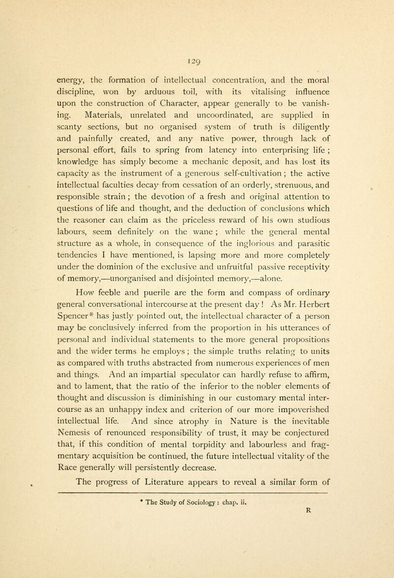 139 energy, the formation of intellectual concentration, and the moral discipline, won by arduous toil, with its vitalising influence upon the construction of Character, appear generally to be vanish- ing. Materials, unrelated and uncoordinated, are supplied in scanty sections, but no organised system of truth is diligently and painfully created, and any native power, through lack of personal effort, fails to spring from latency into enterprising life ; knowledge has simply become a mechanic deposit, and has lost its capacity as the instrument of a generous self-cultivation ; the active intellectual faculties decay from cessation of an orderly, strenuous, and responsible strain; the devotion of a fresh and original attention to questions of life and thought, and the deduction of conclusions which the reasoner can claim as the priceless reward of his own studious labours, seem definitely on the wane ; while the general mental structure as a whole, in consequence of the inglorious and parasitic tendencies I have mentioned, is lapsing more and more completely under the dominion of the exclusive and unfruitful passive receptivity of memory,—unorganised and disjointed memory,—alone. How feeble and puerile are the form and compass of ordinary general conversational intercourse at the present day ! As Mr. Herbert Spencer* has justly pointed out, the intellectual character of a person may be conclusively inferred from the proportion in his utterances of personal and individual statements to the more general propositions and the wider terms he employs ; the simple truths relating to units as compared with truths abstracted from numerous experiences of men and things. And an impartial speculator can hardly refuse to affirm, and to lament, that the ratio of the inferior to the nobler elements of thought and discussion is diminishing in our customary mental inter- course as an unhappy index and criterion of our more impoverished intellectual life. And since atrophy in Nature is the inevitable Nemesis of renounced responsibility of trust, it may be conjectured that, if this condition of mental torpidity and labourless and frag- mentary acquisition be continued, the future intellectual vitality of the Race generally will persistently decrease. The progress of Literature appears to reveal a similar form of